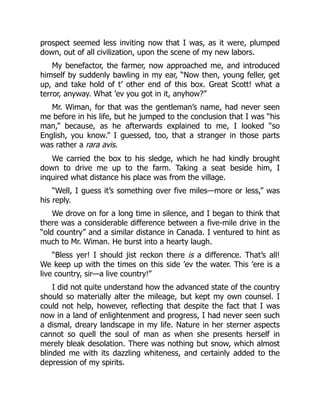 prospect seemed less inviting now that I was, as it were, plumped
down, out of all civilization, upon the scene of my new labors.
My benefactor, the farmer, now approached me, and introduced
himself by suddenly bawling in my ear, “Now then, young feller, get
up, and take hold of t’ other end of this box. Great Scott! what a
terror, anyway. What ’ev you got in it, anyhow?”
Mr. Wiman, for that was the gentleman’s name, had never seen
me before in his life, but he jumped to the conclusion that I was “his
man,” because, as he afterwards explained to me, I looked “so
English, you know.” I guessed, too, that a stranger in those parts
was rather a rara avis.
We carried the box to his sledge, which he had kindly brought
down to drive me up to the farm. Taking a seat beside him, I
inquired what distance his place was from the village.
“Well, I guess it’s something over five miles—more or less,” was
his reply.
We drove on for a long time in silence, and I began to think that
there was a considerable difference between a five-mile drive in the
“old country” and a similar distance in Canada. I ventured to hint as
much to Mr. Wiman. He burst into a hearty laugh.
“Bless yer! I should jist reckon there is a difference. That’s all!
We keep up with the times on this side ’ev the water. This ’ere is a
live country, sir—a live country!”
I did not quite understand how the advanced state of the country
should so materially alter the mileage, but kept my own counsel. I
could not help, however, reflecting that despite the fact that I was
now in a land of enlightenment and progress, I had never seen such
a dismal, dreary landscape in my life. Nature in her sterner aspects
cannot so quell the soul of man as when she presents herself in
merely bleak desolation. There was nothing but snow, which almost
blinded me with its dazzling whiteness, and certainly added to the
depression of my spirits.
 