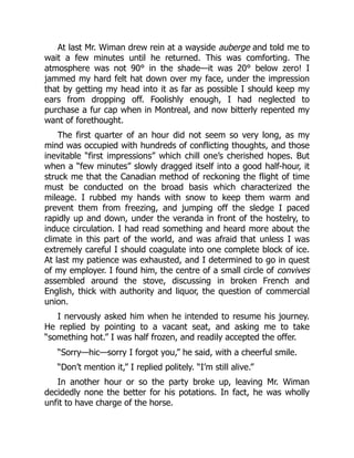 At last Mr. Wiman drew rein at a wayside auberge and told me to
wait a few minutes until he returned. This was comforting. The
atmosphere was not 90° in the shade—it was 20° below zero! I
jammed my hard felt hat down over my face, under the impression
that by getting my head into it as far as possible I should keep my
ears from dropping off. Foolishly enough, I had neglected to
purchase a fur cap when in Montreal, and now bitterly repented my
want of forethought.
The first quarter of an hour did not seem so very long, as my
mind was occupied with hundreds of conflicting thoughts, and those
inevitable “first impressions” which chill one’s cherished hopes. But
when a “few minutes” slowly dragged itself into a good half-hour, it
struck me that the Canadian method of reckoning the flight of time
must be conducted on the broad basis which characterized the
mileage. I rubbed my hands with snow to keep them warm and
prevent them from freezing, and jumping off the sledge I paced
rapidly up and down, under the veranda in front of the hostelry, to
induce circulation. I had read something and heard more about the
climate in this part of the world, and was afraid that unless I was
extremely careful I should coagulate into one complete block of ice.
At last my patience was exhausted, and I determined to go in quest
of my employer. I found him, the centre of a small circle of convives
assembled around the stove, discussing in broken French and
English, thick with authority and liquor, the question of commercial
union.
I nervously asked him when he intended to resume his journey.
He replied by pointing to a vacant seat, and asking me to take
“something hot.” I was half frozen, and readily accepted the offer.
“Sorry—hic—sorry I forgot you,” he said, with a cheerful smile.
“Don’t mention it,” I replied politely. “I’m still alive.”
In another hour or so the party broke up, leaving Mr. Wiman
decidedly none the better for his potations. In fact, he was wholly
unfit to have charge of the horse.
 