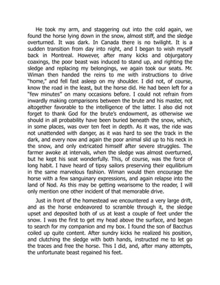 He took my arm, and staggering out into the cold again, we
found the horse lying down in the snow, almost stiff, and the sledge
overturned. It was dark. In Canada there is no twilight. It is a
sudden transition from day into night, and I began to wish myself
back in Montreal. However, after many kicks and objurgatory
coaxings, the poor beast was induced to stand up, and righting the
sledge and replacing my belongings, we again took our seats. Mr.
Wiman then handed the reins to me with instructions to drive
“home,” and fell fast asleep on my shoulder. I did not, of course,
know the road in the least, but the horse did. He had been left for a
“few minutes” on many occasions before. I could not refrain from
inwardly making comparisons between the brute and his master, not
altogether favorable to the intelligence of the latter. I also did not
forget to thank God for the brute’s endowment, as otherwise we
should in all probability have been buried beneath the snow, which,
in some places, was over ten feet in depth. As it was, the ride was
not unattended with danger, as it was hard to see the track in the
dark, and every now and again the poor animal slid up to his neck in
the snow, and only extricated himself after severe struggles. The
farmer awoke at intervals, when the sledge was almost overturned,
but he kept his seat wonderfully. This, of course, was the force of
long habit. I have heard of tipsy sailors preserving their equilibrium
in the same marvelous fashion. Wiman would then encourage the
horse with a few sanguinary expressions, and again relapse into the
land of Nod. As this may be getting wearisome to the reader, I will
only mention one other incident of that memorable drive.
Just in front of the homestead we encountered a very large drift,
and as the horse endeavored to scramble through it, the sledge
upset and deposited both of us at least a couple of feet under the
snow. I was the first to get my head above the surface, and began
to search for my companion and my box. I found the son of Bacchus
coiled up quite content. After sundry kicks he realized his position,
and clutching the sledge with both hands, instructed me to let go
the traces and free the horse. This I did, and, after many attempts,
the unfortunate beast regained his feet.
 