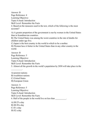 Answer: B
Page Reference: 4
Learning Objective:
Topic/A-head: Introduction
Skill Level: Remember the Facts
4. Based on the measures used in the text, which of the following is the most
accurate?
A) A greater proportion of the government is run by women in the United States
than in Scandinavian countries.
B) The United States was among the worst countries in the rate of deaths for
children under age five.
C) Japan is the best country in the world in which to be a mother.
D) Women have it better in the United States than in any other country in the
world.
Answer: B
Page Reference: 5
Learning Objective:
Topic/A-head: Introduction
Skill Level: Remember the Facts
5. Almost all the growth in the world’s population by 2050 will take place in the
__________.
A) poorest nations
B) wealthiest nations
C) United States
D) European Union
Answer: A
Page Reference: 5
Learning Objective:
Topic/A-head: Introduction
Skill Level: Remember the Facts
6. Half of the people in the world live on less than __________.
A) $0.25 a day
B) $0.50 a day
C) $1 a day
D) $2 a day
 