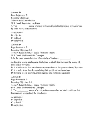 Answer: D
Page Reference: 5
Learning Objective:
Topic/A-head: Introduction
Skill Level: Remember the Facts
7. The __________ nature of social problems illustrates that social problems vary
by time, place, and definition.
A) economic
B) objective
C) political
D) subjective
Answer: D
Page Reference: 7
Learning Objective: 1.1
Topic/A-head: History of Social Problems Theory
Skill Level: Understand the Concepts
8. In the most recent direction of the study of deviance, __________.
A) labeling people as abnormal has helped to clarify that they are the source of
most social problems
B) it is understood that social structures contribute to the perpetuation of deviance
C) it is understood that deviants bring their problems on themselves
D) labeling is seen as irrelevant in creating and sustaining deviance
Answer: B
Page Reference: 7
Learning Objective: 1.1
Topic/A-head: History of Social Problems Theory
Skill Level: Understand the Concepts
9. The __________ nature of social problems describes societal conditions that
harm certain segments of the population.
A) economic
B) objective
C) political
D) subjective
 