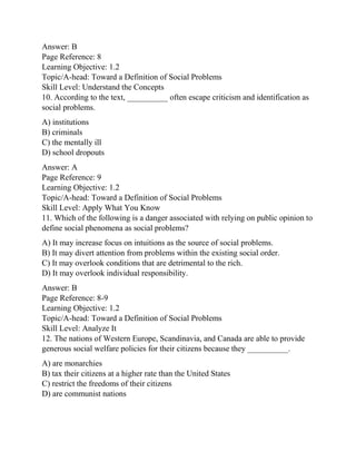 Answer: B
Page Reference: 8
Learning Objective: 1.2
Topic/A-head: Toward a Definition of Social Problems
Skill Level: Understand the Concepts
10. According to the text, __________ often escape criticism and identification as
social problems.
A) institutions
B) criminals
C) the mentally ill
D) school dropouts
Answer: A
Page Reference: 9
Learning Objective: 1.2
Topic/A-head: Toward a Definition of Social Problems
Skill Level: Apply What You Know
11. Which of the following is a danger associated with relying on public opinion to
define social phenomena as social problems?
A) It may increase focus on intuitions as the source of social problems.
B) It may divert attention from problems within the existing social order.
C) It may overlook conditions that are detrimental to the rich.
D) It may overlook individual responsibility.
Answer: B
Page Reference: 8-9
Learning Objective: 1.2
Topic/A-head: Toward a Definition of Social Problems
Skill Level: Analyze It
12. The nations of Western Europe, Scandinavia, and Canada are able to provide
generous social welfare policies for their citizens because they __________.
A) are monarchies
B) tax their citizens at a higher rate than the United States
C) restrict the freedoms of their citizens
D) are communist nations
 