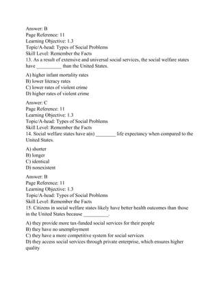 Answer: B
Page Reference: 11
Learning Objective: 1.3
Topic/A-head: Types of Social Problems
Skill Level: Remember the Facts
13. As a result of extensive and universal social services, the social welfare states
have __________ than the United States.
A) higher infant mortality rates
B) lower literacy rates
C) lower rates of violent crime
D) higher rates of violent crime
Answer: C
Page Reference: 11
Learning Objective: 1.3
Topic/A-head: Types of Social Problems
Skill Level: Remember the Facts
14. Social welfare states have a(n) ________ life expectancy when compared to the
United States.
A) shorter
B) longer
C) identical
D) nonexistent
Answer: B
Page Reference: 11
Learning Objective: 1.3
Topic/A-head: Types of Social Problems
Skill Level: Remember the Facts
15. Citizens in social welfare states likely have better health outcomes than those
in the United States because __________.
A) they provide more tax-funded social services for their people
B) they have no unemployment
C) they have a more competitive system for social services
D) they access social services through private enterprise, which ensures higher
quality
 