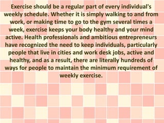 Exercise should be a regular part of every individual's
weekly schedule. Whether it is simply walking to and from
 work, or making time to go to the gym several times a
 week, exercise keeps your body healthy and your mind
active. Health professionals and ambitious entrepreneurs
have recognized the need to keep individuals, particularly
 people that live in cities and work desk jobs, active and
 healthy, and as a result, there are literally hundreds of
ways for people to maintain the minimum requirement of
                      weekly exercise.
 