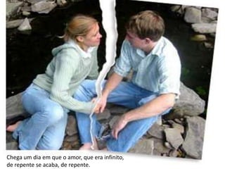 Chega um dia em que o amor, que era infinito,
de repente se acaba, de repente.
 
