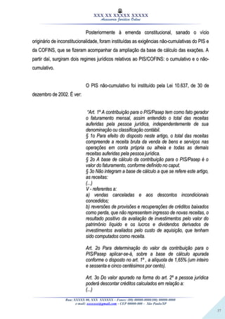 37
XXX XX XXXXX XXXXX
Assessoria Jurídica Online
Posteriormente à emenda constitucional, sanado o vícioPosteriormente à emenda constitucional, sanado o vício
originário de inconstitucionalidade, foram instituídas as exigências não-cumulativas do PIS eoriginário de inconstitucionalidade, foram instituídas as exigências não-cumulativas do PIS e
da COFINS, que se fizeram acompanhar da ampliação da base de cálculo das exações. Ada COFINS, que se fizeram acompanhar da ampliação da base de cálculo das exações. A
partir daí, surgiram dois regimes jurídicos relativos ao PIS/COFINS: o cumulativo e o não-partir daí, surgiram dois regimes jurídicos relativos ao PIS/COFINS: o cumulativo e o não-
cumulativo.cumulativo.
O PIS não-cumulativo foi instituído pela Lei 10.637, de 30 deO PIS não-cumulativo foi instituído pela Lei 10.637, de 30 de
dezembro de 2002. É ver:dezembro de 2002. É ver:
““Art. 1º A contribuição para o PIS/Pasep tem como fato geradorArt. 1º A contribuição para o PIS/Pasep tem como fato gerador
o faturamento mensal, assim entendido o total das receitaso faturamento mensal, assim entendido o total das receitas
auferidas pela pessoa jurídica, independentemente de suaauferidas pela pessoa jurídica, independentemente de sua
denominação ou classificação contábil.denominação ou classificação contábil.
§ 1o Para efeito do disposto neste artigo, o total das receitas§ 1o Para efeito do disposto neste artigo, o total das receitas
compreende a receita bruta da venda de bens e serviços nascompreende a receita bruta da venda de bens e serviços nas
operações em conta própria ou alheia e todas as demaisoperações em conta própria ou alheia e todas as demais
receitas auferidas pela pessoa jurídica.receitas auferidas pela pessoa jurídica.
§ 2o A base de cálculo da contribuição para o PIS/Pasep é o§ 2o A base de cálculo da contribuição para o PIS/Pasep é o
valor do faturamento, conforme definido no caput.valor do faturamento, conforme definido no caput.
§ 3o Não integram a base de cálculo a que se refere este artigo,§ 3o Não integram a base de cálculo a que se refere este artigo,
as receitas:as receitas:
(...)(...)
V - referentes a:V - referentes a:
a) vendas canceladas e aos descontos incondicionaisa) vendas canceladas e aos descontos incondicionais
concedidos;concedidos;
b) reversões de provisões e recuperações de créditos baixadosb) reversões de provisões e recuperações de créditos baixados
como perda, que não representem ingresso de novas receitas, ocomo perda, que não representem ingresso de novas receitas, o
resultado positivo da avaliação de investimentos pelo valor doresultado positivo da avaliação de investimentos pelo valor do
patrimônio líquido e os lucros e dividendos derivados depatrimônio líquido e os lucros e dividendos derivados de
investimentos avaliados pelo custo de aquisição, que tenhaminvestimentos avaliados pelo custo de aquisição, que tenham
sido computados como receita.sido computados como receita.
Art. 2o Para determinação do valor da contribuição para oArt. 2o Para determinação do valor da contribuição para o
PIS/Pasep aplicar-se-á, sobre a base de cálculo apuradaPIS/Pasep aplicar-se-á, sobre a base de cálculo apurada
conforme o disposto no art. 1º , a alíquota de 1,65% (um inteiroconforme o disposto no art. 1º , a alíquota de 1,65% (um inteiro
e sessenta e cinco centésimos por cento).e sessenta e cinco centésimos por cento).
Art. 3o Do valor apurado na forma do art. 2º a pessoa jurídicaArt. 3o Do valor apurado na forma do art. 2º a pessoa jurídica
poderá descontar créditos calculados em relação a:poderá descontar créditos calculados em relação a:
(...)(...)
Rua: XXXXX 00, XXX XXXXXX – Fones: (00) 00000-0000/(00) 00000-0000
e-mail: xxxxxxx@gmail.com - CEP 00000-000 – São Paulo/SP
 