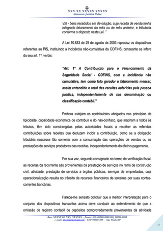 37
XXX XX XXXXX XXXXX
Assessoria Jurídica Online
VIII - bens recebidos em devolução, cuja receita de venda tenhaVIII - bens recebidos em devolução, cuja receita de venda tenha
integrado faturamento do mês ou de mês anterior, e tributadaintegrado faturamento do mês ou de mês anterior, e tributada
conforme o disposto nesta Lei. ”conforme o disposto nesta Lei. ”
A Lei 10.833 de 29 de agosto de 2003 reproduz os dispositivosA Lei 10.833 de 29 de agosto de 2003 reproduz os dispositivos
referentes ao PIS, instituindo a incidência não-cumulativa da COFINS, consoante se inferereferentes ao PIS, instituindo a incidência não-cumulativa da COFINS, consoante se infere
do seu art. 1º, verbis:do seu art. 1º, verbis:
““Art. 1º A Contribuição para o Financiamento daArt. 1º A Contribuição para o Financiamento da
Seguridade Social - COFINS, com a incidência nãoSeguridade Social - COFINS, com a incidência não
cumulativa, tem como fato gerador o faturamento mensal,cumulativa, tem como fato gerador o faturamento mensal,
assim entendido o total das receitas auferidas pela pessoaassim entendido o total das receitas auferidas pela pessoa
jurídica, independentemente de sua denominação oujurídica, independentemente de sua denominação ou
classificação contábil.”classificação contábil.”
Embora estejam os contribuintes abrigados nos princípios daEmbora estejam os contribuintes abrigados nos princípios da
tipicidade, capacidade econômica de contribuir e do não-confisco, que inspiram a todos ostipicidade, capacidade econômica de contribuir e do não-confisco, que inspiram a todos os
tributos, têm sido constrangidas pelas autoridades fiscais a recolher as referidastributos, têm sido constrangidas pelas autoridades fiscais a recolher as referidas
contribuições sobre receitas que deduzem incidir a contribuição, como se a obrigaçãocontribuições sobre receitas que deduzem incidir a contribuição, como se a obrigação
tributária nascesse tão somente com a consumação das operações de vendas ou astributária nascesse tão somente com a consumação das operações de vendas ou as
prestações de serviços produtoras das receitas, independentemente do efetivo pagamento.prestações de serviços produtoras das receitas, independentemente do efetivo pagamento.
Por sua vez, segundo consignado no termo de verificação fiscal,Por sua vez, segundo consignado no termo de verificação fiscal,
as receitas da recorrente são provenientes da prestação de serviços no ramo de construçãoas receitas da recorrente são provenientes da prestação de serviços no ramo de construção
civil, atividade, prestação de servidos a órgãos públicos, serviços de empreitadas, cujacivil, atividade, prestação de servidos a órgãos públicos, serviços de empreitadas, cuja
operacionalização resulta no trânsito de recursos financeiros de terceiros por suas contas-operacionalização resulta no trânsito de recursos financeiros de terceiros por suas contas-
correntes bancárias.correntes bancárias.
Parece-me sensato concluir que a melhor interpretação para oParece-me sensato concluir que a melhor interpretação para o
conjunto dos dispositivos transcritos acima deve conduzir ao entendimento de que aconjunto dos dispositivos transcritos acima deve conduzir ao entendimento de que a
omissão de registro contábil de depósitos comprovadamente provenientes da atividadeomissão de registro contábil de depósitos comprovadamente provenientes da atividade
Rua: XXXXX 00, XXX XXXXXX – Fones: (00) 00000-0000/(00) 00000-0000
e-mail: xxxxxxx@gmail.com - CEP 00000-000 – São Paulo/SP
 