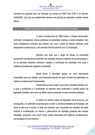 37
XXX XX XXXXX XXXXX
Assessoria Jurídica Online
mercantil do requerido deve ser tributada nos termos do ADN Cosit 31/97 e do Decretomercantil do requerido deve ser tributada nos termos do ADN Cosit 31/97 e do Decreto
4.524/2002, uma vez que sabidamente apenas uma parcela dos depósitos constitui receita4.524/2002, uma vez que sabidamente apenas uma parcela dos depósitos constitui receita
efetiva.efetiva.
A TRIBUTAÇÃO NO CONTEXTO DA CONSTITUIÇÃO FEDERALA TRIBUTAÇÃO NO CONTEXTO DA CONSTITUIÇÃO FEDERAL
A Carta Constitucional de 1988 instituiu o Estado DemocráticoA Carta Constitucional de 1988 instituiu o Estado Democrático
de Direito, consagrando valores protetivos da sociedade, objetivos a serem atingidos, bemde Direito, consagrando valores protetivos da sociedade, objetivos a serem atingidos, bem
como prestigiando princípios que fizeram com que o poder de tributar adotasse perfilcomo prestigiando princípios que fizeram com que o poder de tributar adotasse perfil
amplamente constitucional, a ser exercido harmonicamente com a Constituição.amplamente constitucional, a ser exercido harmonicamente com a Constituição.
Significa isso dizer que o poder de tributar só encontraráSignifica isso dizer que o poder de tributar só encontrará
fundamento constitucional se atender aos requisitos formais e materiais de sua emanação, efundamento constitucional se atender aos requisitos formais e materiais de sua emanação, e
se os preceitos tributários estiverem voltados à construção da sociedade livre, justa ese os preceitos tributários estiverem voltados à construção da sociedade livre, justa e
solidária prometida pelo legislador constituinte.solidária prometida pelo legislador constituinte.
Desta forma, a tributação passou de mero instrumentoDesta forma, a tributação passou de mero instrumento
arrecadador para ser também uma ferramenta através do qual o Estado irá materializar osarrecadador para ser também uma ferramenta através do qual o Estado irá materializar os
objetivos constitucionais fundamentais.objetivos constitucionais fundamentais.
Exatamente por essa razão é que toda a situação tributária comExatamente por essa razão é que toda a situação tributária com
a qual o contribuinte e a fiscalização se deparam deve contemplar o sentido prático daa qual o contribuinte e a fiscalização se deparam deve contemplar o sentido prático da
legislação tributária, bem como os efeitos sociais presentes no caso concreto analisado.legislação tributária, bem como os efeitos sociais presentes no caso concreto analisado.
O exame do sentido prático da legislação fiscal tornou-se, porO exame do sentido prático da legislação fiscal tornou-se, por
conseguinte, um parâmetro essencial para se aferir a constitucionalidade da tributação e deconseguinte, um parâmetro essencial para se aferir a constitucionalidade da tributação e de
todos os atos que a cercam. É dizer, por exemplo, que a apuração dos impostos não podetodos os atos que a cercam. É dizer, por exemplo, que a apuração dos impostos não pode
implicar a inviabilização, ou mesmo o desincentivo da atividade geradora das receitasimplicar a inviabilização, ou mesmo o desincentivo da atividade geradora das receitas
tributadas, porquanto, caso assim fosse, estaria dissonante dos objetivos constitucionais,tributadas, porquanto, caso assim fosse, estaria dissonante dos objetivos constitucionais,
que prestigiam a livre iniciativa.que prestigiam a livre iniciativa.
Rua: XXXXX 00, XXX XXXXXX – Fones: (00) 00000-0000/(00) 00000-0000
e-mail: xxxxxxx@gmail.com - CEP 00000-000 – São Paulo/SP
 