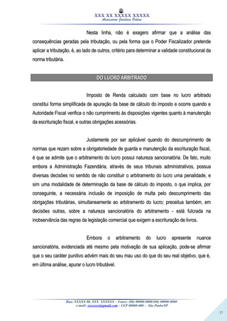 37
XXX XX XXXXX XXXXX
Assessoria Jurídica Online
Nesta linha, não é exagero afirmar que a análise dasNesta linha, não é exagero afirmar que a análise das
consequências geradas pela tributação, ou pela forma que o Poder Fiscalizador pretendeconsequências geradas pela tributação, ou pela forma que o Poder Fiscalizador pretende
aplicar a tributação, é, ao lado de outros, critério para determinar a validade constitucional daaplicar a tributação, é, ao lado de outros, critério para determinar a validade constitucional da
norma tributária.norma tributária.
DO LUCRO ARBITRADODO LUCRO ARBITRADO
Imposto de Renda calculado com base no lucro arbitradoImposto de Renda calculado com base no lucro arbitrado
constitui forma simplificada de apuração da base de cálculo do imposto e ocorre quando aconstitui forma simplificada de apuração da base de cálculo do imposto e ocorre quando a
Autoridade Fiscal verifica o não cumprimento às disposições vigentes quanto à manutençãoAutoridade Fiscal verifica o não cumprimento às disposições vigentes quanto à manutenção
da escrituração fiscal, e outras obrigações acessórias.da escrituração fiscal, e outras obrigações acessórias.
Justamente por ser aplicável quando do descumprimento deJustamente por ser aplicável quando do descumprimento de
normas que rezam sobre a obrigatoriedade de guarda e manutenção da escrituração fiscal,normas que rezam sobre a obrigatoriedade de guarda e manutenção da escrituração fiscal,
é que se admite que o arbitramento do lucro possui natureza sancionatória. De fato, muitoé que se admite que o arbitramento do lucro possui natureza sancionatória. De fato, muito
embora a Administração Fazendária, através de seus tribunais administrativos, possuaembora a Administração Fazendária, através de seus tribunais administrativos, possua
diversas decisões no sentido de não constituir o arbitramento do lucro uma penalidade, ediversas decisões no sentido de não constituir o arbitramento do lucro uma penalidade, e
sim uma modalidade de determinação da base de cálculo do imposto, o que implica, porsim uma modalidade de determinação da base de cálculo do imposto, o que implica, por
conseguinte, a necessária inclusão de imposição de multa pelo descumprimento dasconseguinte, a necessária inclusão de imposição de multa pelo descumprimento das
obrigações tributárias, simultaneamente ao arbitramento do lucro; preceitua também, emobrigações tributárias, simultaneamente ao arbitramento do lucro; preceitua também, em
decisões outras, sobre a natureza sancionatória do arbitramento - está fulcrada nadecisões outras, sobre a natureza sancionatória do arbitramento - está fulcrada na
inobservância das regras da legislação comercial que exigem a escrituração de livros.inobservância das regras da legislação comercial que exigem a escrituração de livros.
Embora o arbitramento do lucro apresente nuanceEmbora o arbitramento do lucro apresente nuance
sancionatória, evidenciada até mesmo pela motivação de sua aplicação, pode-se afirmarsancionatória, evidenciada até mesmo pela motivação de sua aplicação, pode-se afirmar
que o seu caráter punitivo advém mais do seu mau uso do que do seu real objetivo, que é,que o seu caráter punitivo advém mais do seu mau uso do que do seu real objetivo, que é,
em última análise, apurar o lucro tributável.em última análise, apurar o lucro tributável.
Rua: XXXXX 00, XXX XXXXXX – Fones: (00) 00000-0000/(00) 00000-0000
e-mail: xxxxxxx@gmail.com - CEP 00000-000 – São Paulo/SP
 