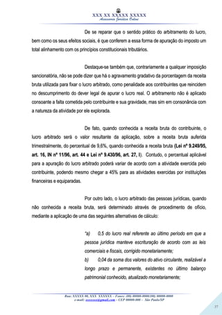37
XXX XX XXXXX XXXXX
Assessoria Jurídica Online
De se reparar que o sentido prático do arbitramento do lucro,De se reparar que o sentido prático do arbitramento do lucro,
bem como os seus efeitos sociais, é que conferem a essa forma de apuração do imposto umbem como os seus efeitos sociais, é que conferem a essa forma de apuração do imposto um
total alinhamento com os princípios constitucionais tributários.total alinhamento com os princípios constitucionais tributários.
Destaque-se também que, contrariamente a qualquer imposiçãoDestaque-se também que, contrariamente a qualquer imposição
sancionatória, não se pode dizer que há o agravamento gradativo da porcentagem da receitasancionatória, não se pode dizer que há o agravamento gradativo da porcentagem da receita
bruta utilizada para fixar o lucro arbitrado, como penalidade aos contribuintes que reincidembruta utilizada para fixar o lucro arbitrado, como penalidade aos contribuintes que reincidem
no descumprimento do dever legal de apurar o lucro real. O arbitramento não é aplicadono descumprimento do dever legal de apurar o lucro real. O arbitramento não é aplicado
consoante a falta cometida pelo contribuinte e sua gravidade, mas sim em consonância comconsoante a falta cometida pelo contribuinte e sua gravidade, mas sim em consonância com
a natureza da atividade por ele explorada.a natureza da atividade por ele explorada.
De fato, quando conhecida a receita bruta do contribuinte, oDe fato, quando conhecida a receita bruta do contribuinte, o
lucro arbitrado será o valor resultante da aplicação, sobre a receita bruta auferidalucro arbitrado será o valor resultante da aplicação, sobre a receita bruta auferida
trimestralmente, do percentual de 9,6%, quando conhecida a receita brutatrimestralmente, do percentual de 9,6%, quando conhecida a receita bruta (Lei nº 9.249/95,(Lei nº 9.249/95,
art. 16, IN nº 11/96, art. 44 e Lei nº 9.430/96, art. 27, Iart. 16, IN nº 11/96, art. 44 e Lei nº 9.430/96, art. 27, I). Contudo, o percentual aplicável). Contudo, o percentual aplicável
para a apuração do lucro arbitrado poderá variar de acordo com a atividade exercida pelopara a apuração do lucro arbitrado poderá variar de acordo com a atividade exercida pelo
contribuinte, podendo mesmo chegar a 45% para as atividades exercidas por instituiçõescontribuinte, podendo mesmo chegar a 45% para as atividades exercidas por instituições
financeiras e equiparadas.financeiras e equiparadas.
Por outro lado, o lucro arbitrado das pessoas jurídicas, quandoPor outro lado, o lucro arbitrado das pessoas jurídicas, quando
não conhecida a receita bruta, será determinado através de procedimento de ofício,não conhecida a receita bruta, será determinado através de procedimento de ofício,
mediante a aplicação de uma das seguintes alternativas de cálculo:mediante a aplicação de uma das seguintes alternativas de cálculo:
““a)a) 0,5 do lucro real referente ao último período em que a0,5 do lucro real referente ao último período em que a
pessoa jurídica manteve escrituração de acordo com as leispessoa jurídica manteve escrituração de acordo com as leis
comerciais e fiscais, corrigido monetariamente;comerciais e fiscais, corrigido monetariamente;
b)b) 0,04 da soma dos valores do ativo circulante, realizável a0,04 da soma dos valores do ativo circulante, realizável a
longo prazo e permanente, existentes no último balançolongo prazo e permanente, existentes no último balanço
patrimonial conhecido, atualizado monetariamente;patrimonial conhecido, atualizado monetariamente;
Rua: XXXXX 00, XXX XXXXXX – Fones: (00) 00000-0000/(00) 00000-0000
e-mail: xxxxxxx@gmail.com - CEP 00000-000 – São Paulo/SP
 