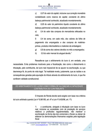 37
XXX XX XXXXX XXXXX
Assessoria Jurídica Online
c)c) 0,07 do valor do capital, inclusive sua correção monetária0,07 do valor do capital, inclusive sua correção monetária
contabilizada como reserva de capital, constante do últimocontabilizada como reserva de capital, constante do último
balanço patrimonial conhecido, atualizado monetariamente;balanço patrimonial conhecido, atualizado monetariamente;
d)d) 0,05 do valor do patrimônio líquido constante do último0,05 do valor do patrimônio líquido constante do último
balanço patrimonial conhecido, atualizado monetariamente;balanço patrimonial conhecido, atualizado monetariamente;
e)e) 0,4 do valor das compras de mercadorias efetuadas no0,4 do valor das compras de mercadorias efetuadas no
mês;mês;
f)f) 0,4 da soma, em cada mês, dos valores da folha de0,4 da soma, em cada mês, dos valores da folha de
pagamento dos empregados e das compras de matérias-pagamento dos empregados e das compras de matérias-
primas, produtos intermediários e materiais de embalagem;primas, produtos intermediários e materiais de embalagem;
g)g) 0,8 da soma dos valores devidos no mês a empregados;0,8 da soma dos valores devidos no mês a empregados;
h)h) 0,9 do valor mensal do aluguel devido.”0,9 do valor mensal do aluguel devido.”
Ressalte-se que o arbitramento do lucro é, em verdade, umaRessalte-se que o arbitramento do lucro é, em verdade, uma
necessidade. Evita problemas insolúveis para a fiscalização, tais como o oferecimento ànecessidade. Evita problemas insolúveis para a fiscalização, tais como o oferecimento à
tributação, pelo contribuinte, de lucro real impossível de se apurar na escrituração, ou quetributação, pelo contribuinte, de lucro real impossível de se apurar na escrituração, ou que
desmereça fé, do ponto de vista legal. Tal realidade revela, justamente, que as razões e asdesmereça fé, do ponto de vista legal. Tal realidade revela, justamente, que as razões e as
consequências geradas pela apuração do tributo através do arbitramento do lucro, é que lheconsequências geradas pela apuração do tributo através do arbitramento do lucro, é que lhe
conferem validade constitucional.conferem validade constitucional.
DO ARBITRAMENTO DO LUCRO COMO FORMA DE ALCANÇAR A CAPACIDADEDO ARBITRAMENTO DO LUCRO COMO FORMA DE ALCANÇAR A CAPACIDADE
CONTRIBUTIVA DO CONTRIBUINTECONTRIBUTIVA DO CONTRIBUINTE
O Imposto de Renda devido será exigido com base nos critériosO Imposto de Renda devido será exigido com base nos critérios
do lucro arbitrado quando (Lei nº 8.981/95, art. 47 e Lei nº 9.430/96, art. 1º):do lucro arbitrado quando (Lei nº 8.981/95, art. 47 e Lei nº 9.430/96, art. 1º):
““I.I. o contribuinte, obrigado à tributação com base no lucroo contribuinte, obrigado à tributação com base no lucro
real, inclusive as sociedades civis de prestação de serviçosreal, inclusive as sociedades civis de prestação de serviços
relativos a profissões regulamentadas, não mantiver arelativos a profissões regulamentadas, não mantiver a
escrituração na forma das leis comerciais e fiscais ou deixar deescrituração na forma das leis comerciais e fiscais ou deixar de
elaborar as demonstrações financeiras exigidas pela legislaçãoelaborar as demonstrações financeiras exigidas pela legislação
fiscal.fiscal.
Rua: XXXXX 00, XXX XXXXXX – Fones: (00) 00000-0000/(00) 00000-0000
e-mail: xxxxxxx@gmail.com - CEP 00000-000 – São Paulo/SP
 