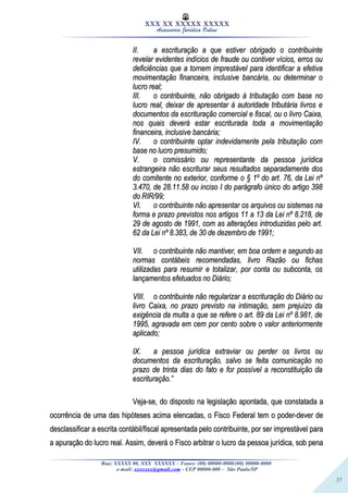 37
XXX XX XXXXX XXXXX
Assessoria Jurídica Online
II.II. a escrituração a que estiver obrigado o contribuintea escrituração a que estiver obrigado o contribuinte
revelar evidentes indícios de fraude ou contiver vícios, erros ourevelar evidentes indícios de fraude ou contiver vícios, erros ou
deficiências que a tornem imprestável para identificar a efetivadeficiências que a tornem imprestável para identificar a efetiva
movimentação financeira, inclusive bancária, ou determinar omovimentação financeira, inclusive bancária, ou determinar o
lucro real;lucro real;
III.III. o contribuinte, não obrigado à tributação com base noo contribuinte, não obrigado à tributação com base no
lucro real, deixar de apresentar à autoridade tributária livros elucro real, deixar de apresentar à autoridade tributária livros e
documentos da escrituração comercial e fiscal, ou o livro Caixa,documentos da escrituração comercial e fiscal, ou o livro Caixa,
nos quais deverá estar escriturada toda a movimentaçãonos quais deverá estar escriturada toda a movimentação
financeira, inclusive bancária;financeira, inclusive bancária;
IV.IV. o contribuinte optar indevidamente pela tributação como contribuinte optar indevidamente pela tributação com
base no lucro presumido;base no lucro presumido;
V.V. o comissário ou representante da pessoa jurídicao comissário ou representante da pessoa jurídica
estrangeira não escriturar seus resultados separadamente dosestrangeira não escriturar seus resultados separadamente dos
do comitente no exterior, conforme o § 1º do art. 76, da Lei nºdo comitente no exterior, conforme o § 1º do art. 76, da Lei nº
3.470, de 28.11.58 ou inciso I do parágrafo único do artigo 3983.470, de 28.11.58 ou inciso I do parágrafo único do artigo 398
do RIR/99;do RIR/99;
VI.VI. o contribuinte não apresentar os arquivos ou sistemas nao contribuinte não apresentar os arquivos ou sistemas na
forma e prazo previstos nos artigos 11 a 13 da Lei nº 8.218, deforma e prazo previstos nos artigos 11 a 13 da Lei nº 8.218, de
29 de agosto de 1991, com as alterações introduzidas pelo art.29 de agosto de 1991, com as alterações introduzidas pelo art.
62 da Lei nº 8.383, de 30 de dezembro de 1991;62 da Lei nº 8.383, de 30 de dezembro de 1991;
VII.VII. o contribuinte não mantiver, em boa ordem e segundo aso contribuinte não mantiver, em boa ordem e segundo as
normas contábeis recomendadas, livro Razão ou fichasnormas contábeis recomendadas, livro Razão ou fichas
utilizadas para resumir e totalizar, por conta ou subconta, osutilizadas para resumir e totalizar, por conta ou subconta, os
lançamentos efetuados no Diário;lançamentos efetuados no Diário;
VIII.VIII. o contribuinte não regularizar a escrituração do Diário ouo contribuinte não regularizar a escrituração do Diário ou
livro Caixa, no prazo previsto na intimação, sem prejuízo dalivro Caixa, no prazo previsto na intimação, sem prejuízo da
exigência da multa a que se refere o art. 89 da Lei nº 8.981, deexigência da multa a que se refere o art. 89 da Lei nº 8.981, de
1995, agravada em cem por cento sobre o valor anteriormente1995, agravada em cem por cento sobre o valor anteriormente
aplicado;aplicado;
IX.IX. a pessoa jurídica extraviar ou perder os livros oua pessoa jurídica extraviar ou perder os livros ou
documentos da escrituração, salvo se feita comunicação nodocumentos da escrituração, salvo se feita comunicação no
prazo de trinta dias do fato e for possível a reconstituição daprazo de trinta dias do fato e for possível a reconstituição da
escrituração.”escrituração.”
Veja-se, do disposto na legislação apontada, que constatada aVeja-se, do disposto na legislação apontada, que constatada a
ocorrência de uma das hipóteses acima elencadas, o Fisco Federal tem o poder-dever deocorrência de uma das hipóteses acima elencadas, o Fisco Federal tem o poder-dever de
desclassificar a escrita contábil/fiscal apresentada pelo contribuinte, por ser imprestável paradesclassificar a escrita contábil/fiscal apresentada pelo contribuinte, por ser imprestável para
a apuração do lucro real. Assim, deverá o Fisco arbitrar o lucro da pessoa jurídica, sob penaa apuração do lucro real. Assim, deverá o Fisco arbitrar o lucro da pessoa jurídica, sob pena
Rua: XXXXX 00, XXX XXXXXX – Fones: (00) 00000-0000/(00) 00000-0000
e-mail: xxxxxxx@gmail.com - CEP 00000-000 – São Paulo/SP
 