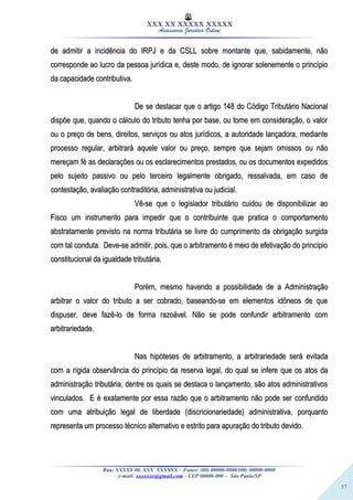 37
XXX XX XXXXX XXXXX
Assessoria Jurídica Online
de admitir a incidência do IRPJ e da CSLL sobre montante que, sabidamente, nãode admitir a incidência do IRPJ e da CSLL sobre montante que, sabidamente, não
corresponde ao lucro da pessoa jurídica e, deste modo, de ignorar solenemente o princípiocorresponde ao lucro da pessoa jurídica e, deste modo, de ignorar solenemente o princípio
da capacidade contributiva.da capacidade contributiva.
De se destacar que o artigo 148 do Código Tributário NacionalDe se destacar que o artigo 148 do Código Tributário Nacional
dispõe que, quando o cálculo do tributo tenha por base, ou tome em consideração, o valordispõe que, quando o cálculo do tributo tenha por base, ou tome em consideração, o valor
ou o preço de bens, direitos, serviços ou atos jurídicos, a autoridade lançadora, medianteou o preço de bens, direitos, serviços ou atos jurídicos, a autoridade lançadora, mediante
processo regular, arbitrará aquele valor ou preço, sempre que sejam omissos ou nãoprocesso regular, arbitrará aquele valor ou preço, sempre que sejam omissos ou não
mereçam fé as declarações ou os esclarecimentos prestados, ou os documentos expedidosmereçam fé as declarações ou os esclarecimentos prestados, ou os documentos expedidos
pelo sujeito passivo ou pelo terceiro legalmente obrigado, ressalvada, em caso depelo sujeito passivo ou pelo terceiro legalmente obrigado, ressalvada, em caso de
contestação, avaliação contraditória, administrativa ou judicial.contestação, avaliação contraditória, administrativa ou judicial.
Vê-se que o legislador tributário cuidou de disponibilizar aoVê-se que o legislador tributário cuidou de disponibilizar ao
Fisco um instrumento para impedir que o contribuinte que pratica o comportamentoFisco um instrumento para impedir que o contribuinte que pratica o comportamento
abstratamente previsto na norma tributária se livre do cumprimento da obrigação surgidaabstratamente previsto na norma tributária se livre do cumprimento da obrigação surgida
com tal conduta. Deve-se admitir, pois, que o arbitramento é meio de efetivação do princípiocom tal conduta. Deve-se admitir, pois, que o arbitramento é meio de efetivação do princípio
constitucional da igualdade tributária.constitucional da igualdade tributária.
Porém, mesmo havendo a possibilidade de a AdministraçãoPorém, mesmo havendo a possibilidade de a Administração
arbitrar o valor do tributo a ser cobrado, baseando-se em elementos idôneos de quearbitrar o valor do tributo a ser cobrado, baseando-se em elementos idôneos de que
dispuser, deve fazê-lo de forma razoável. Não se pode confundir arbitramento comdispuser, deve fazê-lo de forma razoável. Não se pode confundir arbitramento com
arbitrariedade.arbitrariedade.
Nas hipóteses de arbitramento, a arbitrariedade será evitadaNas hipóteses de arbitramento, a arbitrariedade será evitada
com a rígida observância do princípio da reserva legal, do qual se infere que os atos dacom a rígida observância do princípio da reserva legal, do qual se infere que os atos da
administração tributária, dentre os quais se destaca o lançamento, são atos administrativosadministração tributária, dentre os quais se destaca o lançamento, são atos administrativos
vinculados. E é exatamente por essa razão que o arbitramento não pode ser confundidovinculados. E é exatamente por essa razão que o arbitramento não pode ser confundido
com uma atribuição legal de liberdade (discricionariedade) administrativa, porquantocom uma atribuição legal de liberdade (discricionariedade) administrativa, porquanto
representa um processo técnico alternativo e estrito para apuração do tributo devido.representa um processo técnico alternativo e estrito para apuração do tributo devido.
Rua: XXXXX 00, XXX XXXXXX – Fones: (00) 00000-0000/(00) 00000-0000
e-mail: xxxxxxx@gmail.com - CEP 00000-000 – São Paulo/SP
 