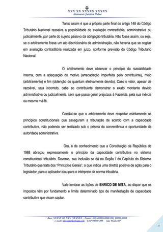 37
XXX XX XXXXX XXXXX
Assessoria Jurídica Online
Tanto assim é que a própria parte final do artigo 148 do CódigoTanto assim é que a própria parte final do artigo 148 do Código
Tributário Nacional ressalva a possibilidade de avaliação contraditória, administrativa ouTributário Nacional ressalva a possibilidade de avaliação contraditória, administrativa ou
judicialmente, por parte do sujeito passivo da obrigação tributária. Não fosse assim, ou seja,judicialmente, por parte do sujeito passivo da obrigação tributária. Não fosse assim, ou seja,
se o arbitramento fosse um ato discricionário da administração, não haveria que se cogitarse o arbitramento fosse um ato discricionário da administração, não haveria que se cogitar
em avaliação contraditória realizada em juízo, conforme previsão do Código Tributárioem avaliação contraditória realizada em juízo, conforme previsão do Código Tributário
Nacional.Nacional.
O arbitramento deve observar o princípio da razoabilidadeO arbitramento deve observar o princípio da razoabilidade
interna, com a adequação do motivo (arrecadação imperfeita pelo contribuinte), meiointerna, com a adequação do motivo (arrecadação imperfeita pelo contribuinte), meio
(arbitramento) e fim (obtenção do quantum efetivamente devido). Caso o valor, apesar de(arbitramento) e fim (obtenção do quantum efetivamente devido). Caso o valor, apesar de
razoável, seja incorreto, cabe ao contribuinte demonstrar o exato montante devidorazoável, seja incorreto, cabe ao contribuinte demonstrar o exato montante devido
administrativa ou judicialmente, sem que possa gerar prejuízos à Fazenda, pela sua inérciaadministrativa ou judicialmente, sem que possa gerar prejuízos à Fazenda, pela sua inércia
ou mesmo má-fé.ou mesmo má-fé.
Conclui-se que o arbitramento deve respeitar estritamente osConclui-se que o arbitramento deve respeitar estritamente os
princípios constitucionais que asseguram a tributação de acordo com a capacidadeprincípios constitucionais que asseguram a tributação de acordo com a capacidade
contributiva, não podendo ser realizado sob o prisma da conveniência e oportunidade dacontributiva, não podendo ser realizado sob o prisma da conveniência e oportunidade da
autoridade administrativa.autoridade administrativa.
Ora, é de conhecimento que a Constituição da República deOra, é de conhecimento que a Constituição da República de
1988 abraçou expressamente o princípio da capacidade contributiva no sistema1988 abraçou expressamente o princípio da capacidade contributiva no sistema
constitucional tributário. Deveras, sua inclusão se dá na Seção I do Capítulo do Sistemaconstitucional tributário. Deveras, sua inclusão se dá na Seção I do Capítulo do Sistema
Tributário que trata dos “Princípios Gerais”, o que indica uma diretriz positiva de ação para oTributário que trata dos “Princípios Gerais”, o que indica uma diretriz positiva de ação para o
legislador, para o aplicador e/ou para o intérprete da norma tributária.legislador, para o aplicador e/ou para o intérprete da norma tributária.
Vale lembrar as lições deVale lembrar as lições de ENRICO DE MITAENRICO DE MITA, ao dispor que os, ao dispor que os
impostos têm por fundamento e limite determinado tipo de manifestação de capacidadeimpostos têm por fundamento e limite determinado tipo de manifestação de capacidade
contributiva que visam captar.contributiva que visam captar.
Rua: XXXXX 00, XXX XXXXXX – Fones: (00) 00000-0000/(00) 00000-0000
e-mail: xxxxxxx@gmail.com - CEP 00000-000 – São Paulo/SP
 