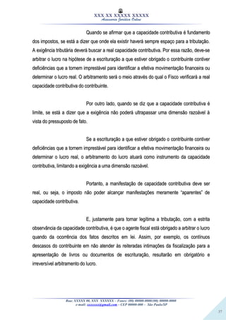 37
XXX XX XXXXX XXXXX
Assessoria Jurídica Online
Quando se afirmar que a capacidade contributiva é fundamentoQuando se afirmar que a capacidade contributiva é fundamento
dos impostos, se está a dizer que onde ela existir haverá sempre espaço para a tributação.dos impostos, se está a dizer que onde ela existir haverá sempre espaço para a tributação.
A exigência tributária deverá buscar a real capacidade contributiva. Por essa razão, deve-seA exigência tributária deverá buscar a real capacidade contributiva. Por essa razão, deve-se
arbitrar o lucro na hipótese de a escrituração a que estiver obrigado o contribuinte contiverarbitrar o lucro na hipótese de a escrituração a que estiver obrigado o contribuinte contiver
deficiências que a tornem imprestável para identificar a efetiva movimentação financeira oudeficiências que a tornem imprestável para identificar a efetiva movimentação financeira ou
determinar o lucro real. O arbitramento será o meio através do qual o Fisco verificará a realdeterminar o lucro real. O arbitramento será o meio através do qual o Fisco verificará a real
capacidade contributiva do contribuinte.capacidade contributiva do contribuinte.
Por outro lado, quando se diz que a capacidade contributiva éPor outro lado, quando se diz que a capacidade contributiva é
limite, se está a dizer que a exigência não poderá ultrapassar uma dimensão razoável àlimite, se está a dizer que a exigência não poderá ultrapassar uma dimensão razoável à
vista do pressuposto de fato.vista do pressuposto de fato.
Se a escrituração a que estiver obrigado o contribuinte contiverSe a escrituração a que estiver obrigado o contribuinte contiver
deficiências que a tornem imprestável para identificar a efetiva movimentação financeira oudeficiências que a tornem imprestável para identificar a efetiva movimentação financeira ou
determinar o lucro real, o arbitramento do lucro atuará como instrumento da capacidadedeterminar o lucro real, o arbitramento do lucro atuará como instrumento da capacidade
contributiva, limitando a exigência a uma dimensão razoável.contributiva, limitando a exigência a uma dimensão razoável.
Portanto, a manifestação de capacidade contributiva deve serPortanto, a manifestação de capacidade contributiva deve ser
real, ou seja, o imposto não poder alcançar manifestações meramente “aparentes” dereal, ou seja, o imposto não poder alcançar manifestações meramente “aparentes” de
capacidade contributiva.capacidade contributiva.
E, justamente para tornar legítima a tributação, com a estritaE, justamente para tornar legítima a tributação, com a estrita
observância da capacidade contributiva, é que o agente fiscal está obrigado a arbitrar o lucroobservância da capacidade contributiva, é que o agente fiscal está obrigado a arbitrar o lucro
quando da ocorrência dos fatos descritos em lei. Assim, por exemplo, os contínuosquando da ocorrência dos fatos descritos em lei. Assim, por exemplo, os contínuos
descasos do contribuinte em não atender às reiteradas intimações da fiscalização para adescasos do contribuinte em não atender às reiteradas intimações da fiscalização para a
apresentação de livros ou documentos de escrituração, resultarão em obrigatório eapresentação de livros ou documentos de escrituração, resultarão em obrigatório e
irreversível arbitramento do lucro.irreversível arbitramento do lucro.
Rua: XXXXX 00, XXX XXXXXX – Fones: (00) 00000-0000/(00) 00000-0000
e-mail: xxxxxxx@gmail.com - CEP 00000-000 – São Paulo/SP
 