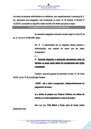 37
XXX XX XXXXX XXXXX
Assessoria Jurídica Online
nos autos do processo administrativo em referência, vem respeitosamente, a presença de V.nos autos do processo administrativo em referência, vem respeitosamente, a presença de V.
Sa., apresentar suas alegações, com fundamento no inciso 15, doSa., apresentar suas alegações, com fundamento no inciso 15, do Decreto nºDecreto nº Decreto nºDecreto nº
70.235/7270.235/72, consoante as seguintes razões de fato e de direito que passa a expor., consoante as seguintes razões de fato e de direito que passa a expor.
DO CABIMENTO DAS ALEGAÇÕES DEFENSIVASDO CABIMENTO DAS ALEGAÇÕES DEFENSIVAS
As presentes alegações encontram amparo legal no inciso III, doAs presentes alegações encontram amparo legal no inciso III, do
art. 3º, da Lei nº 9.784/1999,art. 3º, da Lei nº 9.784/1999, verbisverbis::
Art. 3Art. 3ºº - O administrado tem os seguintes direitos perante a- O administrado tem os seguintes direitos perante a
Administração, sem prejuízo de outros que lhe sejamAdministração, sem prejuízo de outros que lhe sejam
assegurados:assegurados:
(...)(...)
III -III - formular alegações e apresentar documentos antes daformular alegações e apresentar documentos antes da
decisão, os quais serão objeto de consideração pelo órgãodecisão, os quais serão objeto de consideração pelo órgão
competentecompetente;;
Também, encontra guarida tal pretensão na letra “Também, encontra guarida tal pretensão na letra “aa”, do inciso”, do inciso
XXXIV, do art. 5º da Constituição Federal:XXXIV, do art. 5º da Constituição Federal:
XXXIV - são a todos assegurados, independentemente doXXXIV - são a todos assegurados, independentemente do
pagamento de taxas:pagamento de taxas:
a) o direito de petição aos Poderes Públicos em defesa dea) o direito de petição aos Poderes Públicos em defesa de
direitos ou contra ilegalidade ou abuso de poder;direitos ou contra ilegalidade ou abuso de poder;
Bem por isso,Bem por isso, Édis Milaré e Paulo José da Costa JúniorÉdis Milaré e Paulo José da Costa Júnior
prelecionam que:prelecionam que:
Rua: XXXXX 00, XXX XXXXXX – Fones: (00) 00000-0000/(00) 00000-0000
e-mail: xxxxxxx@gmail.com - CEP 00000-000 – São Paulo/SP
 