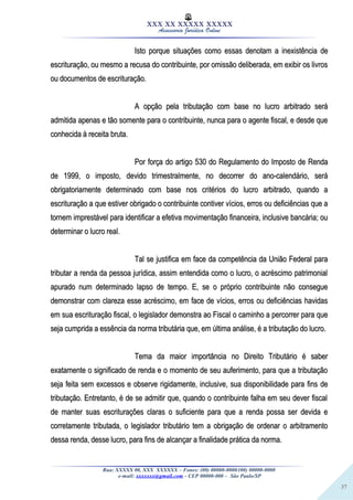 37
XXX XX XXXXX XXXXX
Assessoria Jurídica Online
Isto porque situações como essas denotam a inexistência deIsto porque situações como essas denotam a inexistência de
escrituração, ou mesmo a recusa do contribuinte, por omissão deliberada, em exibir os livrosescrituração, ou mesmo a recusa do contribuinte, por omissão deliberada, em exibir os livros
ou documentos de escrituração.ou documentos de escrituração.
A opção pela tributação com base no lucro arbitrado seráA opção pela tributação com base no lucro arbitrado será
admitida apenas e tão somente para o contribuinte, nunca para o agente fiscal, e desde queadmitida apenas e tão somente para o contribuinte, nunca para o agente fiscal, e desde que
conhecida à receita bruta.conhecida à receita bruta.
Por força do artigo 530 do Regulamento do Imposto de RendaPor força do artigo 530 do Regulamento do Imposto de Renda
de 1999, o imposto, devido trimestralmente, no decorrer do ano-calendário, seráde 1999, o imposto, devido trimestralmente, no decorrer do ano-calendário, será
obrigatoriamente determinado com base nos critérios do lucro arbitrado, quando aobrigatoriamente determinado com base nos critérios do lucro arbitrado, quando a
escrituração a que estiver obrigado o contribuinte contiver vícios, erros ou deficiências que aescrituração a que estiver obrigado o contribuinte contiver vícios, erros ou deficiências que a
tornem imprestável para identificar a efetiva movimentação financeira, inclusive bancária; outornem imprestável para identificar a efetiva movimentação financeira, inclusive bancária; ou
determinar o lucro real.determinar o lucro real.
Tal se justifica em face da competência da União Federal paraTal se justifica em face da competência da União Federal para
tributar a renda da pessoa jurídica, assim entendida como o lucro, o acréscimo patrimonialtributar a renda da pessoa jurídica, assim entendida como o lucro, o acréscimo patrimonial
apurado num determinado lapso de tempo. E, se o próprio contribuinte não consegueapurado num determinado lapso de tempo. E, se o próprio contribuinte não consegue
demonstrar com clareza esse acréscimo, em face de vícios, erros ou deficiências havidasdemonstrar com clareza esse acréscimo, em face de vícios, erros ou deficiências havidas
em sua escrituração fiscal, o legislador demonstra ao Fiscal o caminho a percorrer para queem sua escrituração fiscal, o legislador demonstra ao Fiscal o caminho a percorrer para que
seja cumprida a essência da norma tributária que, em última análise, é a tributação do lucro.seja cumprida a essência da norma tributária que, em última análise, é a tributação do lucro.
Tema da maior importância no Direito Tributário é saberTema da maior importância no Direito Tributário é saber
exatamente o significado de renda e o momento de seu auferimento, para que a tributaçãoexatamente o significado de renda e o momento de seu auferimento, para que a tributação
seja feita sem excessos e observe rigidamente, inclusive, sua disponibilidade para fins deseja feita sem excessos e observe rigidamente, inclusive, sua disponibilidade para fins de
tributação. Entretanto, é de se admitir que, quando o contribuinte falha em seu dever fiscaltributação. Entretanto, é de se admitir que, quando o contribuinte falha em seu dever fiscal
de manter suas escriturações claras o suficiente para que a renda possa ser devida ede manter suas escriturações claras o suficiente para que a renda possa ser devida e
corretamente tributada, o legislador tributário tem a obrigação de ordenar o arbitramentocorretamente tributada, o legislador tributário tem a obrigação de ordenar o arbitramento
dessa renda, desse lucro, para fins de alcançar a finalidade prática da norma.dessa renda, desse lucro, para fins de alcançar a finalidade prática da norma.
Rua: XXXXX 00, XXX XXXXXX – Fones: (00) 00000-0000/(00) 00000-0000
e-mail: xxxxxxx@gmail.com - CEP 00000-000 – São Paulo/SP
 
