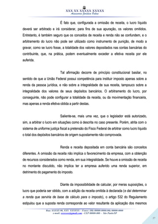 37
XXX XX XXXXX XXXXX
Assessoria Jurídica Online
É fato que, configurada a omissão de receita, o lucro líquidoÉ fato que, configurada a omissão de receita, o lucro líquido
deverá ser arbitrado e irá considerar, para fins de sua apuração, os valores omitidos.deverá ser arbitrado e irá considerar, para fins de sua apuração, os valores omitidos.
Entretanto, é também seguro que os conceitos de receita e renda não se confundem, e oEntretanto, é também seguro que os conceitos de receita e renda não se confundem, e o
arbitramento do lucro não pode ser utilizado como instrumento de punição, de modo aarbitramento do lucro não pode ser utilizado como instrumento de punição, de modo a
gravar, como se lucro fosse, a totalidade dos valores depositados nas contas bancárias dogravar, como se lucro fosse, a totalidade dos valores depositados nas contas bancárias do
contribuinte, que, na prática, podem eventualmente exceder a efetiva receita por elecontribuinte, que, na prática, podem eventualmente exceder a efetiva receita por ele
auferida.auferida.
Tal afirmação decorre de princípio constitucional basilar, noTal afirmação decorre de princípio constitucional basilar, no
sentido de que a União Federal possui competência para instituir imposto apenas sobre asentido de que a União Federal possui competência para instituir imposto apenas sobre a
renda da pessoa jurídica, e não sobre a integralidade de sua receita, tampouco sobre arenda da pessoa jurídica, e não sobre a integralidade de sua receita, tampouco sobre a
integralidade dos valores de seus depósitos bancários. O arbitramento do lucro, porintegralidade dos valores de seus depósitos bancários. O arbitramento do lucro, por
conseguinte, não pode configurar a totalidade da receita, ou da movimentação financeira,conseguinte, não pode configurar a totalidade da receita, ou da movimentação financeira,
mas apenas a renda efetiva obtida a partir destas.mas apenas a renda efetiva obtida a partir destas.
Saliente-se, mais uma vez, que o legislador está autorizado,Saliente-se, mais uma vez, que o legislador está autorizado,
sim, a arbitrar o lucro em situações como à descrita no caso presente. Porém, atrita com osim, a arbitrar o lucro em situações como à descrita no caso presente. Porém, atrita com o
sistema de uniforme justiça fiscal a pretensão do Fisco Federal de arbitrar como lucro líquidosistema de uniforme justiça fiscal a pretensão do Fisco Federal de arbitrar como lucro líquido
o total dos depósitos bancários de origem supostamente não comprovada.o total dos depósitos bancários de origem supostamente não comprovada.
Renda e receita depositada em conta bancária são conceitosRenda e receita depositada em conta bancária são conceitos
diferentes. A omissão da receita não implica o favorecimento da empresa, com a obtençãodiferentes. A omissão da receita não implica o favorecimento da empresa, com a obtenção
de recursos considerados como renda, em sua integralidade. Se houve a omissão de receitade recursos considerados como renda, em sua integralidade. Se houve a omissão de receita
no montante discutido, não implica ter a empresa auferido uma renda superior, emno montante discutido, não implica ter a empresa auferido uma renda superior, em
detrimento do pagamento do imposto.detrimento do pagamento do imposto.
Diante da impossibilidade de calcular, por meras suposições, oDiante da impossibilidade de calcular, por meras suposições, o
lucro que poderia ser obtido, com a adição da receita omitida à declarada (lucro que poderia ser obtido, com a adição da receita omitida à declarada (e daí determinare daí determinar
a renda que serviria de base de cálculo para o impostoa renda que serviria de base de cálculo para o imposto), o artigo 532 do Regulamento), o artigo 532 do Regulamento
estipulou que a suposta renda corresponde ao valor resultante da aplicação dos mesmosestipulou que a suposta renda corresponde ao valor resultante da aplicação dos mesmos
Rua: XXXXX 00, XXX XXXXXX – Fones: (00) 00000-0000/(00) 00000-0000
e-mail: xxxxxxx@gmail.com - CEP 00000-000 – São Paulo/SP
 