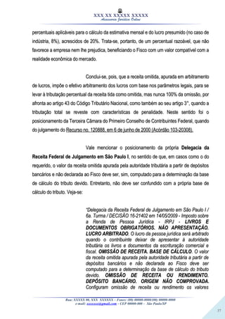 37
XXX XX XXXXX XXXXX
Assessoria Jurídica Online
percentuais aplicáveis para o cálculo da estimativa mensal e do lucro presumido (no caso depercentuais aplicáveis para o cálculo da estimativa mensal e do lucro presumido (no caso de
indústria, 8%), acrescidos de 20%. Trata-se, portanto, de um percentual razoável, que nãoindústria, 8%), acrescidos de 20%. Trata-se, portanto, de um percentual razoável, que não
favorece a empresa nem lhe prejudica, beneficiando o Fisco com um valor compatível com afavorece a empresa nem lhe prejudica, beneficiando o Fisco com um valor compatível com a
realidade econômica do mercado.realidade econômica do mercado.
Conclui-se, pois, que a receita omitida, apurada em arbitramentoConclui-se, pois, que a receita omitida, apurada em arbitramento
de lucros, impõe o efetivo arbitramento dos lucros com base nos parâmetros legais, para sede lucros, impõe o efetivo arbitramento dos lucros com base nos parâmetros legais, para se
levar à tributação percentual da receita tida como omitida, mas nunca 100% da omissão, porlevar à tributação percentual da receita tida como omitida, mas nunca 100% da omissão, por
afronta ao artigo 43 do Código Tributário Nacional, como também ao seu artigo 3°, quando aafronta ao artigo 43 do Código Tributário Nacional, como também ao seu artigo 3°, quando a
tributação total se reveste com características de penalidade. Neste sentido foi otributação total se reveste com características de penalidade. Neste sentido foi o
posicionamento da Terceira Câmara do Primeiro Conselho de Contribuintes Federal, quandoposicionamento da Terceira Câmara do Primeiro Conselho de Contribuintes Federal, quando
do julgamento dodo julgamento do Recurso no. 120888, em 6 de junho de 2000 (Acórdão 103-20308).Recurso no. 120888, em 6 de junho de 2000 (Acórdão 103-20308).
Vale mencionar o posicionamento da própriaVale mencionar o posicionamento da própria Delegacia daDelegacia da
Receita Federal de Julgamento em São Paulo IReceita Federal de Julgamento em São Paulo I, no sentido de que, em casos como o do, no sentido de que, em casos como o do
requerido, o valor da receita omitida apurada pela autoridade tributária a partir de depósitosrequerido, o valor da receita omitida apurada pela autoridade tributária a partir de depósitos
bancários e não declarada ao Fisco deve ser, sim, computado para a determinação da basebancários e não declarada ao Fisco deve ser, sim, computado para a determinação da base
de cálculo do tributo devido. Entretanto, não deve ser confundido com a própria base dede cálculo do tributo devido. Entretanto, não deve ser confundido com a própria base de
cálculo do tributo. Veja-se:cálculo do tributo. Veja-se:
““Delegacia da Receita Federal de Julgamento em São Paulo I /Delegacia da Receita Federal de Julgamento em São Paulo I /
6a. Turma / DECISÃO 16-21402 em 14/05/2009 - Imposto sobre6a. Turma / DECISÃO 16-21402 em 14/05/2009 - Imposto sobre
a Renda de Pessoa Jurídica - IRPJ -a Renda de Pessoa Jurídica - IRPJ - LIVROS ELIVROS E
DOCUMENTOS OBRIGATÓRIOS. NÃO APRESENTAÇÃO.DOCUMENTOS OBRIGATÓRIOS. NÃO APRESENTAÇÃO.
LUCRO ARBITRADOLUCRO ARBITRADO. O lucro da pessoa jurídica será arbitrado. O lucro da pessoa jurídica será arbitrado
quando o contribuinte deixar de apresentar à autoridadequando o contribuinte deixar de apresentar à autoridade
tributária os livros e documentos da escrituração comercial etributária os livros e documentos da escrituração comercial e
fiscal.fiscal. OMISSÃO DE RECEITA. BASE DE CÁLCULOOMISSÃO DE RECEITA. BASE DE CÁLCULO. O valor. O valor
da receita omitida apurada pela autoridade tributária a partir deda receita omitida apurada pela autoridade tributária a partir de
depósitos bancários e não declarada ao Fisco deve serdepósitos bancários e não declarada ao Fisco deve ser
computado para a determinação da base de cálculo do tributocomputado para a determinação da base de cálculo do tributo
devido.devido. OMISSÃO DE RECEITA OU RENDIMENTO.OMISSÃO DE RECEITA OU RENDIMENTO.
DEPÓSITO BANCÁRIO. ORIGEM NÃO COMPROVADA.DEPÓSITO BANCÁRIO. ORIGEM NÃO COMPROVADA.
Configuram omissão de receita ou rendimento os valoresConfiguram omissão de receita ou rendimento os valores
Rua: XXXXX 00, XXX XXXXXX – Fones: (00) 00000-0000/(00) 00000-0000
e-mail: xxxxxxx@gmail.com - CEP 00000-000 – São Paulo/SP
 