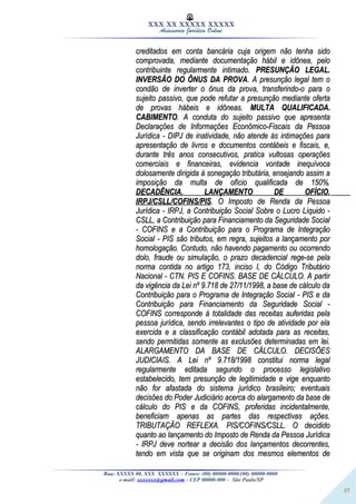 37
XXX XX XXXXX XXXXX
Assessoria Jurídica Online
creditados em conta bancária cuja origem não tenha sidocreditados em conta bancária cuja origem não tenha sido
comprovada, mediante documentação hábil e idônea, pelocomprovada, mediante documentação hábil e idônea, pelo
contribuinte regularmente intimado.contribuinte regularmente intimado. PRESUNÇÃO LEGAL.PRESUNÇÃO LEGAL.
INVERSÃO DO ÔNUS DA PROVAINVERSÃO DO ÔNUS DA PROVA. A presunção legal tem o. A presunção legal tem o
condão de inverter o ônus da prova, transferindo-o para ocondão de inverter o ônus da prova, transferindo-o para o
sujeito passivo, que pode refutar a presunção mediante ofertasujeito passivo, que pode refutar a presunção mediante oferta
de provas hábeis e idôneas.de provas hábeis e idôneas. MULTA QUALIFICADA.MULTA QUALIFICADA.
CABIMENTOCABIMENTO. A conduta do sujeito passivo que apresenta. A conduta do sujeito passivo que apresenta
Declarações de Informações Econômico-Fiscais da PessoaDeclarações de Informações Econômico-Fiscais da Pessoa
Jurídica - DIPJ de inatividade, não atende às intimações paraJurídica - DIPJ de inatividade, não atende às intimações para
apresentação de livros e documentos contábeis e fiscais, e,apresentação de livros e documentos contábeis e fiscais, e,
durante três anos consecutivos, pratica vultosas operaçõesdurante três anos consecutivos, pratica vultosas operações
comerciais e financeiras, evidencia vontade inequívocacomerciais e financeiras, evidencia vontade inequívoca
dolosamente dirigida à sonegação tributária, ensejando assim adolosamente dirigida à sonegação tributária, ensejando assim a
imposição da multa de ofício qualificada de 150%.imposição da multa de ofício qualificada de 150%.
DECADÊNCIA. LANÇAMENTO DE OFÍCIO.DECADÊNCIA. LANÇAMENTO DE OFÍCIO.
IRPJ/CSLL/COFINS/PISIRPJ/CSLL/COFINS/PIS. O Imposto de Renda da Pessoa. O Imposto de Renda da Pessoa
Jurídica - IRPJ, a Contribuição Social Sobre o Lucro Líquido -Jurídica - IRPJ, a Contribuição Social Sobre o Lucro Líquido -
CSLL, a Contribuição para Financiamento da Seguridade SocialCSLL, a Contribuição para Financiamento da Seguridade Social
- COFINS e a Contribuição para o Programa de Integração- COFINS e a Contribuição para o Programa de Integração
Social - PIS são tributos, em regra, sujeitos a lançamento porSocial - PIS são tributos, em regra, sujeitos a lançamento por
homologação. Contudo, não havendo pagamento ou ocorrendohomologação. Contudo, não havendo pagamento ou ocorrendo
dolo, fraude ou simulação, o prazo decadencial rege-se peladolo, fraude ou simulação, o prazo decadencial rege-se pela
norma contida no artigo 173, inciso I, do Código Tributárionorma contida no artigo 173, inciso I, do Código Tributário
Nacional - CTN. PIS E COFINS. BASE DE CÁLCULO. A partirNacional - CTN. PIS E COFINS. BASE DE CÁLCULO. A partir
da vigência da Lei nº 9.718 de 27/11/1998, a base de cálculo dada vigência da Lei nº 9.718 de 27/11/1998, a base de cálculo da
Contribuição para o Programa de Integração Social - PIS e daContribuição para o Programa de Integração Social - PIS e da
Contribuição para Financiamento da Seguridade Social -Contribuição para Financiamento da Seguridade Social -
COFINS corresponde à totalidade das receitas auferidas pelaCOFINS corresponde à totalidade das receitas auferidas pela
pessoa jurídica, sendo irrelevantes o tipo de atividade por elapessoa jurídica, sendo irrelevantes o tipo de atividade por ela
exercida e a classificação contábil adotada para as receitas,exercida e a classificação contábil adotada para as receitas,
sendo permitidas somente as exclusões determinadas em lei.sendo permitidas somente as exclusões determinadas em lei.
ALARGAMENTO DA BASE DE CÁLCULO. DECISÕESALARGAMENTO DA BASE DE CÁLCULO. DECISÕES
JUDICIAIS. A Lei nº 9.718/1998 constitui norma legalJUDICIAIS. A Lei nº 9.718/1998 constitui norma legal
regularmente editada segundo o processo legislativoregularmente editada segundo o processo legislativo
estabelecido, tem presunção de legitimidade e vige enquantoestabelecido, tem presunção de legitimidade e vige enquanto
não for afastada do sistema jurídico brasileiro; eventuaisnão for afastada do sistema jurídico brasileiro; eventuais
decisões do Poder Judiciário acerca do alargamento da base dedecisões do Poder Judiciário acerca do alargamento da base de
cálculo do PIS e da COFINS, proferidas incidentalmente,cálculo do PIS e da COFINS, proferidas incidentalmente,
beneficiam apenas as partes das respectivas ações.beneficiam apenas as partes das respectivas ações.
TRIBUTAÇÃO REFLEXA. PIS/COFINS/CSLL. O decididoTRIBUTAÇÃO REFLEXA. PIS/COFINS/CSLL. O decidido
quanto ao lançamento do Imposto de Renda da Pessoa Jurídicaquanto ao lançamento do Imposto de Renda da Pessoa Jurídica
- IRPJ deve nortear a decisão dos lançamentos decorrentes,- IRPJ deve nortear a decisão dos lançamentos decorrentes,
tendo em vista que se originam dos mesmos elementos detendo em vista que se originam dos mesmos elementos de
Rua: XXXXX 00, XXX XXXXXX – Fones: (00) 00000-0000/(00) 00000-0000
e-mail: xxxxxxx@gmail.com - CEP 00000-000 – São Paulo/SP
 