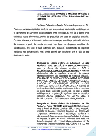 37
XXX XX XXXXX XXXXX
Assessoria Jurídica Online
prova. Ano-calendário:prova. Ano-calendário: 01/01/2002 a 31/12/2002, 01/01/2003 a01/01/2002 a 31/12/2002, 01/01/2003 a
31/12/2003, 01/01/2004 a 31/12/2004 - Publicado no DOU em:31/12/2003, 01/01/2004 a 31/12/2004 - Publicado no DOU em:
14/05/200914/05/2009..
Também aTambém a Delegacia da Receita Federal de Julgamento em SãoDelegacia da Receita Federal de Julgamento em São
PauloPaulo, em outras oportunidades, confirma que, a ausência da escrituração contábil acarreta, em outras oportunidades, confirma que, a ausência da escrituração contábil acarreta
o arbitramento do lucro com base na receita bruta conhecida. E que, se a receita brutao arbitramento do lucro com base na receita bruta conhecida. E que, se a receita bruta
conhecida houver sido omitida, poderá ser presumida com base em depósitos bancários.conhecida houver sido omitida, poderá ser presumida com base em depósitos bancários.
Contudo, reitere-se, o arbitramento do lucro se dará em percentual legal aplicável à atividadeContudo, reitere-se, o arbitramento do lucro se dará em percentual legal aplicável à atividade
da empresa, a partir da receita conhecida com base em depósitos bancários nãoda empresa, a partir da receita conhecida com base em depósitos bancários não
contabilizados. Ou seja: o lucro arbitrado será calculado considerando os depósitoscontabilizados. Ou seja: o lucro arbitrado será calculado considerando os depósitos
bancários não contabilizados, mas jamais poderá ser confundido com o total de taisbancários não contabilizados, mas jamais poderá ser confundido com o total de tais
depósitos. In verbis:depósitos. In verbis:
““Delegacia da Receita Federal de Julgamento em SãoDelegacia da Receita Federal de Julgamento em São
Paulo / 4a. Turma / DECISÃO 9.351 em 07.04.2006Paulo / 4a. Turma / DECISÃO 9.351 em 07.04.2006 - Imposto- Imposto
sobre a Renda de Pessoa Jurídica -sobre a Renda de Pessoa Jurídica - IRPJ -IRPJ -
INCONSTITUCIONALIDADE E/OU ILEGALIDADEINCONSTITUCIONALIDADE E/OU ILEGALIDADE. A instância. A instância
administrativa não se manifesta a respeito de supostaadministrativa não se manifesta a respeito de suposta
inconstitucionalidade e/ou ilegalidade da legislação tributária.inconstitucionalidade e/ou ilegalidade da legislação tributária.
DECLARAÇÃO DE PESSOA JURÍDICA INATIVA. DEPÓSITOSDECLARAÇÃO DE PESSOA JURÍDICA INATIVA. DEPÓSITOS
BANCÁRIOS. OMISSÃO DE RECEITA. PRESUNÇÃO LEGAL.BANCÁRIOS. OMISSÃO DE RECEITA. PRESUNÇÃO LEGAL.
AUSÊNCIA DE ESCRITURAÇÃO CONTÁBIL. LUCROAUSÊNCIA DE ESCRITURAÇÃO CONTÁBIL. LUCRO
ARBITRADO. RECEITA BRUTA CONHECIDA. A ausência daARBITRADO. RECEITA BRUTA CONHECIDA. A ausência da
escrituração contábil acarreta o arbitramento do lucro com baseescrituração contábil acarreta o arbitramento do lucro com base
na receita bruta conhecida, sendo esta, no caso, a receitana receita bruta conhecida, sendo esta, no caso, a receita
omitida provada por presunção legal com base em depósitosomitida provada por presunção legal com base em depósitos
bancários. AUTOS REFLEXOS. PIS. COFINS. CSLL. Obancários. AUTOS REFLEXOS. PIS. COFINS. CSLL. O
decidido no mérito do IRPJ repercute na tributação reflexa.”decidido no mérito do IRPJ repercute na tributação reflexa.”
““Delegacia da Receita Federal de Julgamento em SãoDelegacia da Receita Federal de Julgamento em São
Paulo / 1a. Turma / DECISÃO 4.654 em 08.01.2004Paulo / 1a. Turma / DECISÃO 4.654 em 08.01.2004 - Imposto- Imposto
sobre a Renda de Pessoa Jurídica - IRPJ - Lucro Arbitrado.sobre a Renda de Pessoa Jurídica - IRPJ - Lucro Arbitrado.
Omissão de Receitas. Depósitos Bancários de Origem NãoOmissão de Receitas. Depósitos Bancários de Origem Não
Comprovada. Desclassificada a escrituração, correto é oComprovada. Desclassificada a escrituração, correto é o
arbitramento do lucro, em percentual legal aplicável à atividadearbitramento do lucro, em percentual legal aplicável à atividade
da empresa, a partir da receita conhecida com base emda empresa, a partir da receita conhecida com base em
depósitos bancários não contabilizados e cuja origem não foidepósitos bancários não contabilizados e cuja origem não foi
comprovada. Tributações reflexas: PIS, COFINS e CSLL. Porcomprovada. Tributações reflexas: PIS, COFINS e CSLL. Por
Rua: XXXXX 00, XXX XXXXXX – Fones: (00) 00000-0000/(00) 00000-0000
e-mail: xxxxxxx@gmail.com - CEP 00000-000 – São Paulo/SP
 