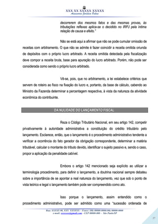37
XXX XX XXXXX XXXXX
Assessoria Jurídica Online
decorrerem dos mesmos fatos e das mesmas provas, àsdecorrerem dos mesmos fatos e das mesmas provas, às
tributações reflexas aplica-se o decidido no IRPJ pela íntimatributações reflexas aplica-se o decidido no IRPJ pela íntima
relação de causa e efeito.”relação de causa e efeito.”
Não se está aqui a afirmar que não se pode cumular omissão deNão se está aqui a afirmar que não se pode cumular omissão de
receitas com arbitramento. O que não se admite é fazer coincidir a receita omitida oriundareceitas com arbitramento. O que não se admite é fazer coincidir a receita omitida oriunda
de depósitos com o próprio lucro arbitrado. A receita omitida detectada pela fiscalizaçãode depósitos com o próprio lucro arbitrado. A receita omitida detectada pela fiscalização
deve compor a receita bruta, base para apuração do lucro arbitrado. Porém, não pode serdeve compor a receita bruta, base para apuração do lucro arbitrado. Porém, não pode ser
considerada como sendo o próprio lucro arbitrado.considerada como sendo o próprio lucro arbitrado.
Vê-se, pois, que no arbitramento, a lei estabelece critérios queVê-se, pois, que no arbitramento, a lei estabelece critérios que
servem de roteiro ao fisco na fixação do lucro e, portanto, da base de cálculo, cabendo aoservem de roteiro ao fisco na fixação do lucro e, portanto, da base de cálculo, cabendo ao
Ministro da Fazenda determinar a percentagem respectiva, à vista da natureza da atividadeMinistro da Fazenda determinar a percentagem respectiva, à vista da natureza da atividade
econômica do contribuinte.econômica do contribuinte.
DA NULIDADE DO LANÇAMENTO FISCALDA NULIDADE DO LANÇAMENTO FISCAL
Reza o Código Tributário Nacional, em seu artigo 142, competirReza o Código Tributário Nacional, em seu artigo 142, competir
privativamente à autoridade administrativa a constituição do crédito tributário peloprivativamente à autoridade administrativa a constituição do crédito tributário pelo
lançamento. Esclarece, então, que o lançamento é o procedimento administrativo tendente alançamento. Esclarece, então, que o lançamento é o procedimento administrativo tendente a
verificar a ocorrência do fato gerador da obrigação correspondente, determinar a matériaverificar a ocorrência do fato gerador da obrigação correspondente, determinar a matéria
tributável, calcular o montante do tributo devido, identificar o sujeito passivo e, sendo o caso,tributável, calcular o montante do tributo devido, identificar o sujeito passivo e, sendo o caso,
propor a aplicação da penalidade cabível.propor a aplicação da penalidade cabível.
Embora o artigo 142 mencionado seja explícito ao utilizar aEmbora o artigo 142 mencionado seja explícito ao utilizar a
terminologia procedimento, para definir o lançamento, a doutrina nacional sempre debateuterminologia procedimento, para definir o lançamento, a doutrina nacional sempre debateu
sobre a importância de se apontar a real natureza do lançamento, vez que sob o ponto desobre a importância de se apontar a real natureza do lançamento, vez que sob o ponto de
vista teórico e legal o lançamento também pode ser compreendido como ato.vista teórico e legal o lançamento também pode ser compreendido como ato.
Isso porque o lançamento, assim entendido como oIsso porque o lançamento, assim entendido como o
procedimento administrativo, pode ser admitido como uma “sucessão ordenada deprocedimento administrativo, pode ser admitido como uma “sucessão ordenada de
Rua: XXXXX 00, XXX XXXXXX – Fones: (00) 00000-0000/(00) 00000-0000
e-mail: xxxxxxx@gmail.com - CEP 00000-000 – São Paulo/SP
 