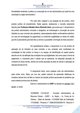 37
XXX XX XXXXX XXXXX
Assessoria Jurídica Online
formalidades tendentes à prática ou à execução de um ato administrativo por parte de umaformalidades tendentes à prática ou à execução de um ato administrativo por parte de uma
autoridade ou órgão administrativo” .autoridade ou órgão administrativo” .
Por outro lado, inegável a sua acepção de ato jurídico, comoPor outro lado, inegável a sua acepção de ato jurídico, como
produto jurídico do procedimento. Neste aspecto, destacamos o conceito claramenteproduto jurídico do procedimento. Neste aspecto, destacamos o conceito claramente
descrito peladescrito pela Professora Misabel Abreu Machado Derzi,Professora Misabel Abreu Machado Derzi, que ensina que “que ensina que “o lançamento éo lançamento é
ato jurídico administrativo vinculado e obrigatório, de individuação e concreção da normaato jurídico administrativo vinculado e obrigatório, de individuação e concreção da norma
tributária ao caso concreto (ato aplicativo), desencadeando efeitos confirmatórios-extintivostributária ao caso concreto (ato aplicativo), desencadeando efeitos confirmatórios-extintivos
(no caso de homologação do pagamento) ou conferindo exigibilidade ao direito de crédito(no caso de homologação do pagamento) ou conferindo exigibilidade ao direito de crédito
que lhe é preexistente para fixar-lhes os termos e possibilitar a formação do título executivoque lhe é preexistente para fixar-lhes os termos e possibilitar a formação do título executivo”.”.
Em apertadíssima síntese, o lançamento é um ato jurídico deEm apertadíssima síntese, o lançamento é um ato jurídico de
aplicação da lei tributária ao caso concreto, e seu conteúdo será manifestado daaplicação da lei tributária ao caso concreto, e seu conteúdo será manifestado da
constatação do fato jurídico no tempo e no espaço; da identificação do sujeito passivoconstatação do fato jurídico no tempo e no espaço; da identificação do sujeito passivo
descrito em lei; da definição das condições de sua exigibilidade, tais como prazo e forma dedescrito em lei; da definição das condições de sua exigibilidade, tais como prazo e forma de
pagamento; e, importante para o estudo que se apresenta, da adequada apuração dopagamento; e, importante para o estudo que se apresenta, da adequada apuração do
montante do tributo devido, através da correta apuração da base de cálculo e aplicação damontante do tributo devido, através da correta apuração da base de cálculo e aplicação da
alíquota prevista em lei.alíquota prevista em lei.
O lançamento fiscal, como qualquer outro ato administrativo,O lançamento fiscal, como qualquer outro ato administrativo,
pode conter erros. Estes, por sua vez, podem decorrer da apreensão defeituosa dopode conter erros. Estes, por sua vez, podem decorrer da apreensão defeituosa do
complexo factual (erro de fato) ou mesmo da solução jurídica equivocada do problema quecomplexo factual (erro de fato) ou mesmo da solução jurídica equivocada do problema que
esse contexto provoca (erro de direito).esse contexto provoca (erro de direito).
Este foi o entendimento doEste foi o entendimento do CARFCARF na decisão dona decisão do acórdão 1101-acórdão 1101-
00.24100.241,, in verbisin verbis::
““ACÓRDÃO 1101-00.241 - Conselho Administrativo deACÓRDÃO 1101-00.241 - Conselho Administrativo de
Recursos Fiscais – CARF – 1a. Seção – 1a. Turma da 1a.Recursos Fiscais – CARF – 1a. Seção – 1a. Turma da 1a.
Câmara - (Data da Decisão: 11/12/2009 Data de Publicação:Câmara - (Data da Decisão: 11/12/2009 Data de Publicação:
11/12/2009) - Processo n° 10580.007220/2004-76 - Recurso n°11/12/2009) - Processo n° 10580.007220/2004-76 - Recurso n°
Rua: XXXXX 00, XXX XXXXXX – Fones: (00) 00000-0000/(00) 00000-0000
e-mail: xxxxxxx@gmail.com - CEP 00000-000 – São Paulo/SP
 
