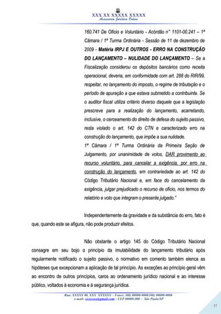 37
XXX XX XXXXX XXXXX
Assessoria Jurídica Online
160.741 De Oficio e Voluntário - Acórdão n° 1101-00.241 – 1ª160.741 De Oficio e Voluntário - Acórdão n° 1101-00.241 – 1ª
Câmara / 1ª Turma Ordinária - Sessão de 11 de dezembro deCâmara / 1ª Turma Ordinária - Sessão de 11 de dezembro de
2009 -2009 - Matéria IRPJ E OUTROS - ERRO NA CONSTRUÇÃOMatéria IRPJ E OUTROS - ERRO NA CONSTRUÇÃO
DO LANÇAMENTO – NULIDADE DO LANÇAMENTODO LANÇAMENTO – NULIDADE DO LANÇAMENTO – Se a– Se a
Fiscalização considerou os depósitos bancários como receitaFiscalização considerou os depósitos bancários como receita
operacional, deveria, em conformidade com art. 288 do RIR/99,operacional, deveria, em conformidade com art. 288 do RIR/99,
respeitar, no lançamento do imposto, o regime de tributação e orespeitar, no lançamento do imposto, o regime de tributação e o
período de apuração a que estava submetido a contribuinte. Seperíodo de apuração a que estava submetido a contribuinte. Se
o auditor fiscal utiliza critério diverso daquele que a legislaçãoo auditor fiscal utiliza critério diverso daquele que a legislação
prescreve para a realização do lançamento, acarretando,prescreve para a realização do lançamento, acarretando,
inclusive, o cerceamento do direito de defesa do sujeito passivo,inclusive, o cerceamento do direito de defesa do sujeito passivo,
resta violado o art. 142 do CTN e caracterizado erro naresta violado o art. 142 do CTN e caracterizado erro na
construção do lançamento, que impõe a sua nulidade.construção do lançamento, que impõe a sua nulidade.
1ª Câmara / 1ª Turma Ordinária da Primeira Seção de1ª Câmara / 1ª Turma Ordinária da Primeira Seção de
Julgamento, por unanimidade de votos,Julgamento, por unanimidade de votos, DAR provimento aoDAR provimento ao
recurso voluntário, para cancelar a exigência, por erro narecurso voluntário, para cancelar a exigência, por erro na
construção do lançamentoconstrução do lançamento, em contrariedade ao art. 142 do, em contrariedade ao art. 142 do
Código Tributário Nacional e, em face do cancelamento daCódigo Tributário Nacional e, em face do cancelamento da
exigência, julgar prejudicado o recurso de oficio, nos termos doexigência, julgar prejudicado o recurso de oficio, nos termos do
relatório e voto que integram o presente julgado.”relatório e voto que integram o presente julgado.”
Independentemente da gravidade e da substância do erro, fato éIndependentemente da gravidade e da substância do erro, fato é
que, quando este se afigura, não pode produzir efeitos.que, quando este se afigura, não pode produzir efeitos.
Não obstante o artigo 145 do Código Tributário NacionalNão obstante o artigo 145 do Código Tributário Nacional
consagre em seu bojo o princípio da imutabilidade do lançamento tributário apósconsagre em seu bojo o princípio da imutabilidade do lançamento tributário após
regularmente notificado o sujeito passivo, o normativo em comento também elenca asregularmente notificado o sujeito passivo, o normativo em comento também elenca as
hipóteses que excepcionam a aplicação de tal princípio. As exceções ao princípio geral vêmhipóteses que excepcionam a aplicação de tal princípio. As exceções ao princípio geral vêm
ao encontro de outros princípios, caros ao ordenamento jurídico nacional e ao interesseao encontro de outros princípios, caros ao ordenamento jurídico nacional e ao interesse
público, voltados à economia e à segurança jurídica.público, voltados à economia e à segurança jurídica.
Rua: XXXXX 00, XXX XXXXXX – Fones: (00) 00000-0000/(00) 00000-0000
e-mail: xxxxxxx@gmail.com - CEP 00000-000 – São Paulo/SP
 
