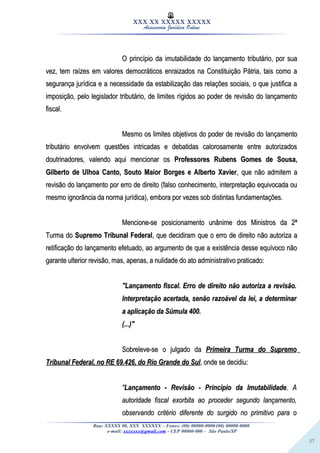 37
XXX XX XXXXX XXXXX
Assessoria Jurídica Online
O princípio da imutabilidade do lançamento tributário, por suaO princípio da imutabilidade do lançamento tributário, por sua
vez, tem raízes em valores democráticos enraizados na Constituição Pátria, tais como avez, tem raízes em valores democráticos enraizados na Constituição Pátria, tais como a
segurança jurídica e a necessidade da estabilização das relações sociais, o que justifica asegurança jurídica e a necessidade da estabilização das relações sociais, o que justifica a
imposição, pelo legislador tributário, de limites rígidos ao poder de revisão do lançamentoimposição, pelo legislador tributário, de limites rígidos ao poder de revisão do lançamento
fiscal.fiscal.
Mesmo os limites objetivos do poder de revisão do lançamentoMesmo os limites objetivos do poder de revisão do lançamento
tributário envolvem questões intricadas e debatidas calorosamente entre autorizadostributário envolvem questões intricadas e debatidas calorosamente entre autorizados
doutrinadores, valendo aqui mencionar osdoutrinadores, valendo aqui mencionar os Professores Rubens Gomes de Sousa,Professores Rubens Gomes de Sousa,
Gilberto de Ulhoa Canto, Souto Maior Borges e Alberto XavierGilberto de Ulhoa Canto, Souto Maior Borges e Alberto Xavier, que não admitem a, que não admitem a
revisão do lançamento por erro de direito (falso conhecimento, interpretação equivocada ourevisão do lançamento por erro de direito (falso conhecimento, interpretação equivocada ou
mesmo ignorância da norma jurídica), embora por vezes sob distintas fundamentações.mesmo ignorância da norma jurídica), embora por vezes sob distintas fundamentações.
Mencione-se posicionamento unânime dos Ministros da 2ªMencione-se posicionamento unânime dos Ministros da 2ª
Turma doTurma do Supremo Tribunal FederalSupremo Tribunal Federal, que decidiram que o erro de direito não autoriza a, que decidiram que o erro de direito não autoriza a
retificação do lançamento efetuado, ao argumento de que a existência desse equívoco nãoretificação do lançamento efetuado, ao argumento de que a existência desse equívoco não
garante ulterior revisão, mas, apenas, a nulidade do ato administrativo praticado:garante ulterior revisão, mas, apenas, a nulidade do ato administrativo praticado:
"Lançamento fiscal. Erro de direito não autoriza a revisão."Lançamento fiscal. Erro de direito não autoriza a revisão.
Interpretação acertada, senão razoável da lei, a determinarInterpretação acertada, senão razoável da lei, a determinar
a aplicação da Súmula 400.a aplicação da Súmula 400.
(...)"(...)"
Sobreleve-se o julgado daSobreleve-se o julgado da Primeira Turma do SupremoPrimeira Turma do Supremo
Tribunal Federal, no RE 69.426, do Rio Grande do SulTribunal Federal, no RE 69.426, do Rio Grande do Sul, onde se decidiu:, onde se decidiu:
""Lançamento - Revisão - Princípio da ImutabilidadeLançamento - Revisão - Princípio da Imutabilidade. A. A
autoridade fiscal exorbita ao proceder segundo lançamento,autoridade fiscal exorbita ao proceder segundo lançamento,
observando critério diferente do surgido no primitivo para oobservando critério diferente do surgido no primitivo para o
Rua: XXXXX 00, XXX XXXXXX – Fones: (00) 00000-0000/(00) 00000-0000
e-mail: xxxxxxx@gmail.com - CEP 00000-000 – São Paulo/SP
 