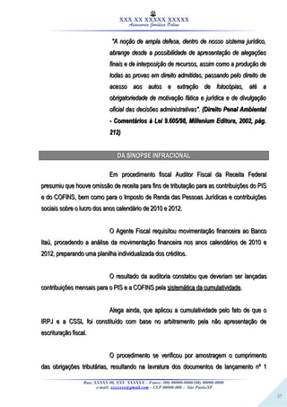 37
XXX XX XXXXX XXXXX
Assessoria Jurídica Online
""A noção de ampla defesa, dentro de nosso sistema jurídico,A noção de ampla defesa, dentro de nosso sistema jurídico,
abrange desde a possibilidade de apresentação de alegaçõesabrange desde a possibilidade de apresentação de alegações
finais e de interposição de recursos, assim como a produção definais e de interposição de recursos, assim como a produção de
todas as provas em direito admitidas, passando pelo direito detodas as provas em direito admitidas, passando pelo direito de
acesso aos autos e extração de fotocópias, até aacesso aos autos e extração de fotocópias, até a
obrigatoriedade de motivação fática e jurídica e de divulgaçãoobrigatoriedade de motivação fática e jurídica e de divulgação
oficial das decisões administrativasoficial das decisões administrativas".". (Direito Penal Ambiental(Direito Penal Ambiental
- Comentários à Lei 9.605/98, Millenium Editora, 2002, pág.- Comentários à Lei 9.605/98, Millenium Editora, 2002, pág.
212)212)
DA SINOPSEDA SINOPSE INFRACIONALINFRACIONAL
Em procedimento fiscal Auditor Fiscal da Receita FederalEm procedimento fiscal Auditor Fiscal da Receita Federal
presumiu que houve omissão de receita para fins de tributação para as contribuições do PISpresumiu que houve omissão de receita para fins de tributação para as contribuições do PIS
e do COFINS, bem como para o Imposto de Renda das Pessoas Jurídicas e contribuiçõese do COFINS, bem como para o Imposto de Renda das Pessoas Jurídicas e contribuições
sociais sobre o lucro dos anos calendário de 2010 e 2012.sociais sobre o lucro dos anos calendário de 2010 e 2012.
O Agente Fiscal requisitou movimentação financeira ao BancoO Agente Fiscal requisitou movimentação financeira ao Banco
Itaú, procedendo a análise da movimentação financeira nos anos calendários de 2010 eItaú, procedendo a análise da movimentação financeira nos anos calendários de 2010 e
2012, preparando uma planilha individualizada dos créditos.2012, preparando uma planilha individualizada dos créditos.
O resultado da auditoria constatou que deveriam ser lançadasO resultado da auditoria constatou que deveriam ser lançadas
contribuições mensais para o PIS e a COFINS pelacontribuições mensais para o PIS e a COFINS pela sistemática da cumulatividadesistemática da cumulatividade..
Alega ainda, que aplicou a cumulatividade pelo fato de que oAlega ainda, que aplicou a cumulatividade pelo fato de que o
IRPJ e a CSSL foi constituído com base no arbitramento pela não apresentação deIRPJ e a CSSL foi constituído com base no arbitramento pela não apresentação de
escrituração fiscal.escrituração fiscal.
O procedimento se verificou por amostragem o cumprimentoO procedimento se verificou por amostragem o cumprimento
das obrigações tributárias, resultando na lavratura dos documentos de lançamento nº 1das obrigações tributárias, resultando na lavratura dos documentos de lançamento nº 1
Rua: XXXXX 00, XXX XXXXXX – Fones: (00) 00000-0000/(00) 00000-0000
e-mail: xxxxxxx@gmail.com - CEP 00000-000 – São Paulo/SP
 