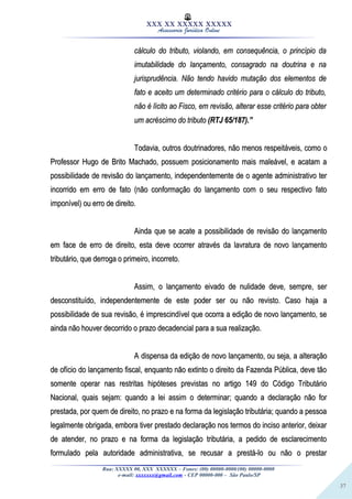 37
XXX XX XXXXX XXXXX
Assessoria Jurídica Online
cálculo do tributo, violando, em consequência, o princípio dacálculo do tributo, violando, em consequência, o princípio da
imutabilidade do lançamento, consagrado na doutrina e naimutabilidade do lançamento, consagrado na doutrina e na
jurisprudência. Não tendo havido mutação dos elementos dejurisprudência. Não tendo havido mutação dos elementos de
fato e aceito um determinado critério para o cálculo do tributo,fato e aceito um determinado critério para o cálculo do tributo,
não é lícito ao Fisco, em revisão, alterar esse critério para obternão é lícito ao Fisco, em revisão, alterar esse critério para obter
um acréscimo do tributoum acréscimo do tributo (RTJ 65/187).”(RTJ 65/187).”
Todavia, outros doutrinadores, não menos respeitáveis, como oTodavia, outros doutrinadores, não menos respeitáveis, como o
Professor Hugo de Brito Machado, possuem posicionamento mais maleável, e acatam aProfessor Hugo de Brito Machado, possuem posicionamento mais maleável, e acatam a
possibilidade de revisão do lançamento, independentemente de o agente administrativo terpossibilidade de revisão do lançamento, independentemente de o agente administrativo ter
incorrido em erro de fato (não conformação do lançamento com o seu respectivo fatoincorrido em erro de fato (não conformação do lançamento com o seu respectivo fato
imponível) ou erro de direito.imponível) ou erro de direito.
Ainda que se acate a possibilidade de revisão do lançamentoAinda que se acate a possibilidade de revisão do lançamento
em face de erro de direito, esta deve ocorrer através da lavratura de novo lançamentoem face de erro de direito, esta deve ocorrer através da lavratura de novo lançamento
tributário, que derroga o primeiro, incorreto.tributário, que derroga o primeiro, incorreto.
Assim, o lançamento eivado de nulidade deve, sempre, serAssim, o lançamento eivado de nulidade deve, sempre, ser
desconstituído, independentemente de este poder ser ou não revisto. Caso haja adesconstituído, independentemente de este poder ser ou não revisto. Caso haja a
possibilidade de sua revisão, é imprescindível que ocorra a edição de novo lançamento, sepossibilidade de sua revisão, é imprescindível que ocorra a edição de novo lançamento, se
ainda não houver decorrido o prazo decadencial para a sua realização.ainda não houver decorrido o prazo decadencial para a sua realização.
A dispensa da edição de novo lançamento, ou seja, a alteraçãoA dispensa da edição de novo lançamento, ou seja, a alteração
de ofício do lançamento fiscal, enquanto não extinto o direito da Fazenda Pública, deve tãode ofício do lançamento fiscal, enquanto não extinto o direito da Fazenda Pública, deve tão
somente operar nas restritas hipóteses previstas no artigo 149 do Código Tributáriosomente operar nas restritas hipóteses previstas no artigo 149 do Código Tributário
Nacional, quais sejam: quando a lei assim o determinar; quando a declaração não forNacional, quais sejam: quando a lei assim o determinar; quando a declaração não for
prestada, por quem de direito, no prazo e na forma da legislação tributária; quando a pessoaprestada, por quem de direito, no prazo e na forma da legislação tributária; quando a pessoa
legalmente obrigada, embora tiver prestado declaração nos termos do inciso anterior, deixarlegalmente obrigada, embora tiver prestado declaração nos termos do inciso anterior, deixar
de atender, no prazo e na forma da legislação tributária, a pedido de esclarecimentode atender, no prazo e na forma da legislação tributária, a pedido de esclarecimento
formulado pela autoridade administrativa, se recusar a prestá-lo ou não o prestarformulado pela autoridade administrativa, se recusar a prestá-lo ou não o prestar
Rua: XXXXX 00, XXX XXXXXX – Fones: (00) 00000-0000/(00) 00000-0000
e-mail: xxxxxxx@gmail.com - CEP 00000-000 – São Paulo/SP
 