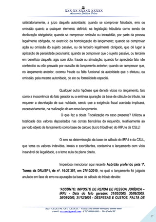 37
XXX XX XXXXX XXXXX
Assessoria Jurídica Online
satisfatoriamente, a juízo daquela autoridade; quando se comprovar falsidade, erro ousatisfatoriamente, a juízo daquela autoridade; quando se comprovar falsidade, erro ou
omissão quanto a qualquer elemento definido na legislação tributária como sendo deomissão quanto a qualquer elemento definido na legislação tributária como sendo de
declaração obrigatória; quando se comprovar omissão ou inexatidão, por parte da pessoadeclaração obrigatória; quando se comprovar omissão ou inexatidão, por parte da pessoa
legalmente obrigada, no exercício da homologação do lançamento; quando se comprovarlegalmente obrigada, no exercício da homologação do lançamento; quando se comprovar
ação ou omissão do sujeito passivo, ou de terceiro legalmente obrigado, que dê lugar àação ou omissão do sujeito passivo, ou de terceiro legalmente obrigado, que dê lugar à
aplicação de penalidade pecuniária; quando se comprovar que o sujeito passivo, ou terceiroaplicação de penalidade pecuniária; quando se comprovar que o sujeito passivo, ou terceiro
em benefício daquele, agiu com dolo, fraude ou simulação; quando for apreciado fato nãoem benefício daquele, agiu com dolo, fraude ou simulação; quando for apreciado fato não
conhecido ou não provado por ocasião do lançamento anterior; quando se comprovar que,conhecido ou não provado por ocasião do lançamento anterior; quando se comprovar que,
no lançamento anterior, ocorreu fraude ou falta funcional da autoridade que o efetuou, ouno lançamento anterior, ocorreu fraude ou falta funcional da autoridade que o efetuou, ou
omissão, pela mesma autoridade, de ato ou formalidade especial.omissão, pela mesma autoridade, de ato ou formalidade especial.
Qualquer outra hipótese que denote vícios no lançamento, taisQualquer outra hipótese que denote vícios no lançamento, tais
como a inocorrência do fato gerador ou a errônea apuração da base de cálculo do tributo, irácomo a inocorrência do fato gerador ou a errônea apuração da base de cálculo do tributo, irá
requerer a decretação de sua nulidade, sendo que a exigência fiscal acertada implicará,requerer a decretação de sua nulidade, sendo que a exigência fiscal acertada implicará,
necessariamente, na realização de um novo lançamento.necessariamente, na realização de um novo lançamento.
O que fez a douta Fiscalização no caso presente? Utilizou aO que fez a douta Fiscalização no caso presente? Utilizou a
totalidade dos valores depositados nas contas bancárias do requerido, relativamente aototalidade dos valores depositados nas contas bancárias do requerido, relativamente ao
período objeto de lançamento como base de cálculo (lucro tributável) do IRPJ e da CSLL!período objeto de lançamento como base de cálculo (lucro tributável) do IRPJ e da CSLL!
O erro na determinação da base de cálculo do IRPJ e da CSLL,O erro na determinação da base de cálculo do IRPJ e da CSLL,
que torna os valores indevidos, irreais e exorbitantes, contamina o lançamento com vícioque torna os valores indevidos, irreais e exorbitantes, contamina o lançamento com vício
insanável de ilegalidade, e o torna nulo de pleno direito.insanável de ilegalidade, e o torna nulo de pleno direito.
Imperioso mencionar aqui recenteImperioso mencionar aqui recente Acórdão proferido pela 1ª.Acórdão proferido pela 1ª.
Turma da DRJ/SP1, de nº. 16-27.397, em 27/10/2010Turma da DRJ/SP1, de nº. 16-27.397, em 27/10/2010, no qual o lançamento foi julgado, no qual o lançamento foi julgado
anulado em face de erro na apuração da base de cálculo do tributo devido:anulado em face de erro na apuração da base de cálculo do tributo devido:
““ASSUNTO: IMPOSTO DE RENDA DE PESSOA JURÍDICA –ASSUNTO: IMPOSTO DE RENDA DE PESSOA JURÍDICA –
IRPJ - Data do fato gerador: 31/03/2005, 30/06/2005,IRPJ - Data do fato gerador: 31/03/2005, 30/06/2005,
30/09/2005, 31/12/2005 - DESPESAS E CUSTOS. FALTA DE30/09/2005, 31/12/2005 - DESPESAS E CUSTOS. FALTA DE
Rua: XXXXX 00, XXX XXXXXX – Fones: (00) 00000-0000/(00) 00000-0000
e-mail: xxxxxxx@gmail.com - CEP 00000-000 – São Paulo/SP
 
