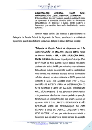 37
XXX XX XXXXX XXXXX
Assessoria Jurídica Online
COMPROVAÇÃO INTEGRAL. LUCRO REAL.COMPROVAÇÃO INTEGRAL. LUCRO REAL.
IMPOSSIBILIDADE. LUCRO ARBITRADO. CABIMENTOIMPOSSIBILIDADE. LUCRO ARBITRADO. CABIMENTO..
O lucro arbitrado deve ser realizado quando o contribuinte deixaO lucro arbitrado deve ser realizado quando o contribuinte deixa
de apresentar à autoridade tributária todos os documentosde apresentar à autoridade tributária todos os documentos
comprobatórios de despesas e custos, sendo incabível ocomprobatórios de despesas e custos, sendo incabível o
lançamento que considera lucro real a totalidade das receitaslançamento que considera lucro real a totalidade das receitas
auferidas.”auferidas.”
Também nesse sentido, vale destacar o posicionamento daTambém nesse sentido, vale destacar o posicionamento da
Delegacia da Receita Federal de Julgamento 1a. Turma, reconhecendo a nulidade doDelegacia da Receita Federal de Julgamento 1a. Turma, reconhecendo a nulidade do
lançamento quando detectado erro na apuração da base de cálculo do tributo cobrado:lançamento quando detectado erro na apuração da base de cálculo do tributo cobrado:
““Delegacia da Receita Federal de Julgamento em / 1a.Delegacia da Receita Federal de Julgamento em / 1a.
Turma / DECISÃO em 24.03.2005 - Imposto sobre a RendaTurma / DECISÃO em 24.03.2005 - Imposto sobre a Renda
de Pessoa Jurídica - IRPJ - IRPJ. APURAÇÃO ANUAL.de Pessoa Jurídica - IRPJ - IRPJ. APURAÇÃO ANUAL.
MULTA ISOLADAMULTA ISOLADA - Nos termos do parágrafo 6º do artigo 37 da- Nos termos do parágrafo 6º do artigo 37 da
Lei nº 08.981, de 1995, quando o sujeito passivo não recolheLei nº 08.981, de 1995, quando o sujeito passivo não recolhe
qualquer valor a título de IRPJ por estimativa, e nem elabora osqualquer valor a título de IRPJ por estimativa, e nem elabora os
balancetes de redução ou suspensão, incabível a aplicação debalancetes de redução ou suspensão, incabível a aplicação de
multa isolada, pois a forma de apuração do lucro é trimestral emulta isolada, pois a forma de apuração do lucro é trimestral e
definitiva, devendo ser desconsiderada a DIRPJ apresentadadefinitiva, devendo ser desconsiderada a DIRPJ apresentada
indicando a opção pela apuração anual. IRPJ E CSLL.indicando a opção pela apuração anual. IRPJ E CSLL.
OMISSÃO DE RECEITA. ERRO NA DETERMINAÇÃO DOOMISSÃO DE RECEITA. ERRO NA DETERMINAÇÃO DO
FATO GERADOR E BASE DE CÁLCULO. LANÇAMENTOFATO GERADOR E BASE DE CÁLCULO. LANÇAMENTO
NULO. VÍCIO MATERIAL - É nulo, por vício de ordem material,NULO. VÍCIO MATERIAL - É nulo, por vício de ordem material,
o lançamento que não observou o correto período de apuração,o lançamento que não observou o correto período de apuração,
transformando de mensal/trimestral para anual o período detransformando de mensal/trimestral para anual o período de
apuração. IRPJ E CSLL. RECEITA ESCRITURADA E NÃOapuração. IRPJ E CSLL. RECEITA ESCRITURADA E NÃO
DECLARADA. ERRO NA DETERMINAÇÃO DO FATODECLARADA. ERRO NA DETERMINAÇÃO DO FATO
GERADOR E BASE DE CÁLCULO. LANÇAMENTO NULO.GERADOR E BASE DE CÁLCULO. LANÇAMENTO NULO.
VÍCIO MATERIAL - É nulo, por vício de ordem material, oVÍCIO MATERIAL - É nulo, por vício de ordem material, o
lançamento que não observou o correto período de apuração,lançamento que não observou o correto período de apuração,
Rua: XXXXX 00, XXX XXXXXX – Fones: (00) 00000-0000/(00) 00000-0000
e-mail: xxxxxxx@gmail.com - CEP 00000-000 – São Paulo/SP
 