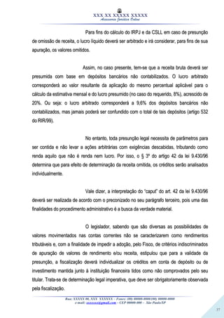 37
XXX XX XXXXX XXXXX
Assessoria Jurídica Online
Para fins do cálculo do IRPJ e da CSLL em caso de presunçãoPara fins do cálculo do IRPJ e da CSLL em caso de presunção
de omissão de receita, o lucro líquido deverá ser arbitrado e irá considerar, para fins de suade omissão de receita, o lucro líquido deverá ser arbitrado e irá considerar, para fins de sua
apuração, os valores omitidos.apuração, os valores omitidos.
Assim, no caso presente, tem-se que a receita bruta deverá serAssim, no caso presente, tem-se que a receita bruta deverá ser
presumida com base em depósitos bancários não contabilizados. O lucro arbitradopresumida com base em depósitos bancários não contabilizados. O lucro arbitrado
corresponderá ao valor resultante da aplicação do mesmo percentual aplicável para ocorresponderá ao valor resultante da aplicação do mesmo percentual aplicável para o
cálculo da estimativa mensal e do lucro presumido (no caso do requerido, 8%), acrescido decálculo da estimativa mensal e do lucro presumido (no caso do requerido, 8%), acrescido de
20%. Ou seja: o lucro arbitrado corresponderá a 9,6% dos depósitos bancários não20%. Ou seja: o lucro arbitrado corresponderá a 9,6% dos depósitos bancários não
contabilizados, mas jamais poderá ser confundido com o total de tais depósitos (artigo 532contabilizados, mas jamais poderá ser confundido com o total de tais depósitos (artigo 532
do RIR/99).do RIR/99).
No entanto, toda presunção legal necessita de parâmetros paraNo entanto, toda presunção legal necessita de parâmetros para
ser contida e não levar a ações arbitrárias com exigências descabidas, tributando comoser contida e não levar a ações arbitrárias com exigências descabidas, tributando como
renda aquilo que não é renda nem lucro. Por isso, o § 3º do artigo 42 da lei 9.430/96renda aquilo que não é renda nem lucro. Por isso, o § 3º do artigo 42 da lei 9.430/96
determina que para efeito de determinação da receita omitida, os créditos serão analisadosdetermina que para efeito de determinação da receita omitida, os créditos serão analisados
individualmente.individualmente.
Vale dizer, a interpretação do “caput” do art. 42 da lei 9.430/96Vale dizer, a interpretação do “caput” do art. 42 da lei 9.430/96
deverá ser realizada de acordo com o preconizado no seu parágrafo terceiro, pois uma dasdeverá ser realizada de acordo com o preconizado no seu parágrafo terceiro, pois uma das
finalidades do procedimento administrativo é a busca da verdade material.finalidades do procedimento administrativo é a busca da verdade material.
O legislador, sabendo que são diversas as possibilidades deO legislador, sabendo que são diversas as possibilidades de
valores movimentados nas contas correntes não se caracterizarem como rendimentosvalores movimentados nas contas correntes não se caracterizarem como rendimentos
tributáveis e, com a finalidade de impedir a adoção, pelo Fisco, de critérios indiscriminadostributáveis e, com a finalidade de impedir a adoção, pelo Fisco, de critérios indiscriminados
de apuração de valores de rendimento e/ou receita, estipulou que para a validade dade apuração de valores de rendimento e/ou receita, estipulou que para a validade da
presunção, a fiscalização deverá individualizar os créditos em conta de depósito ou depresunção, a fiscalização deverá individualizar os créditos em conta de depósito ou de
investimento mantida junto à instituição financeira tidos como não comprovados pelo seuinvestimento mantida junto à instituição financeira tidos como não comprovados pelo seu
titular. Trata-se de determinação legal imperativa, que deve ser obrigatoriamente observadatitular. Trata-se de determinação legal imperativa, que deve ser obrigatoriamente observada
pela fiscalização.pela fiscalização.
Rua: XXXXX 00, XXX XXXXXX – Fones: (00) 00000-0000/(00) 00000-0000
e-mail: xxxxxxx@gmail.com - CEP 00000-000 – São Paulo/SP
 