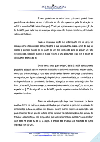 37
XXX XX XXXXX XXXXX
Assessoria Jurídica Online
E nem poderia ser de outra forma, pois como poderá haverE nem poderia ser de outra forma, pois como poderá haver
possibilidade de defesa de um contribuinte se não são apontados pela fiscalização ospossibilidade de defesa de um contribuinte se não são apontados pela fiscalização os
créditos suspeitos? Não há dúvidas que § 3º veio pôr aparas no emprego da presunção dacréditos suspeitos? Não há dúvidas que § 3º veio pôr aparas no emprego da presunção da
lei 9.430/96, para evitar que se acabe por atingir o que não é renda nem lucro, e tributandolei 9.430/96, para evitar que se acabe por atingir o que não é renda nem lucro, e tributando
valores intributáveis.valores intributáveis.
Toda a presunção, ainda que estabelecida em lei, deve terToda a presunção, ainda que estabelecida em lei, deve ter
relação entre o fato adotado como indiciário e sua consequência lógica, a fim de que serelação entre o fato adotado como indiciário e sua consequência lógica, a fim de que se
realize o primado básico de se partir de um fato conhecido para se provar um fatorealize o primado básico de se partir de um fato conhecido para se provar um fato
desconhecido. Destarte, quando o Fisco recorre a uma presunção legal tem o dever dedesconhecido. Destarte, quando o Fisco recorre a uma presunção legal tem o dever de
observar os ditames da lei.observar os ditames da lei.
Desta forma, ainda que o artigo 42 da lei 9.430/96 admita um ritoDesta forma, ainda que o artigo 42 da lei 9.430/96 admita um rito
probatório especial para os depósitos bancários e aplicações financeiras, mesmo assim,probatório especial para os depósitos bancários e aplicações financeiras, mesmo assim,
como toda presunção legal, a nova regra também exige, de quem a emprega, o atendimentocomo toda presunção legal, a nova regra também exige, de quem a emprega, o atendimento
de requisitos, em rigorosa observação do princípio da proporcionalidade, da razoabilidade ede requisitos, em rigorosa observação do princípio da proporcionalidade, da razoabilidade e
da impossibilidade do cerceamento de defesa, albergados em nosso sistema jurídico. Porda impossibilidade do cerceamento de defesa, albergados em nosso sistema jurídico. Por
isso, certas restrições ao emprego da presunção já vieram destacadas na própria norma, emisso, certas restrições ao emprego da presunção já vieram destacadas na própria norma, em
especial no § 3º do artigo 42 da lei 9.430/96, que diz respeito à análise individuada dosespecial no § 3º do artigo 42 da lei 9.430/96, que diz respeito à análise individuada dos
depósitos bancários.depósitos bancários.
Quem se vale de presunção legal deve demonstrar, de formaQuem se vale de presunção legal deve demonstrar, de forma
analítica todos os motivos e dados detalhados que o levaram a presumir a omissão deanalítica todos os motivos e dados detalhados que o levaram a presumir a omissão de
rendimentos. A base de cálculo dos tributos, mesmo quando decorre de presunção, nãorendimentos. A base de cálculo dos tributos, mesmo quando decorre de presunção, não
pode prescindir de um grau de certeza, por se constituir na materialização do fato gerador depode prescindir de um grau de certeza, por se constituir na materialização do fato gerador de
tributos. Exatamente por isso é imperativo que no levantamento da suposta “receita omitida”tributos. Exatamente por isso é imperativo que no levantamento da suposta “receita omitida”
com base no artigo 42 da lei 9.430/96, a análise dos créditos seja realizada de formacom base no artigo 42 da lei 9.430/96, a análise dos créditos seja realizada de forma
individual (um por um).individual (um por um).
Rua: XXXXX 00, XXX XXXXXX – Fones: (00) 00000-0000/(00) 00000-0000
e-mail: xxxxxxx@gmail.com - CEP 00000-000 – São Paulo/SP
 
