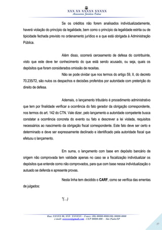37
XXX XX XXXXX XXXXX
Assessoria Jurídica Online
Se os créditos não forem analisados individualizadamente,Se os créditos não forem analisados individualizadamente,
haverá violação do princípio da legalidade, bem como o princípio da legalidade estrita ou dehaverá violação do princípio da legalidade, bem como o princípio da legalidade estrita ou de
tipicidade fechada previsto no ordenamento jurídico e a que está obrigada à Administraçãotipicidade fechada previsto no ordenamento jurídico e a que está obrigada à Administração
Pública.Pública.
Além disso, ocorrerá cerceamento de defesa do contribuinte,Além disso, ocorrerá cerceamento de defesa do contribuinte,
visto que este deve ter conhecimento do que está sendo acusado, ou seja, quais osvisto que este deve ter conhecimento do que está sendo acusado, ou seja, quais os
depósitos que foram considerados omissão de receitas.depósitos que foram considerados omissão de receitas.
Não se pode olvidar que nos termos do artigo 59, II, do decretoNão se pode olvidar que nos termos do artigo 59, II, do decreto
70.235/72, são nulos os despachos e decisões proferidos por autoridade com preterição do70.235/72, são nulos os despachos e decisões proferidos por autoridade com preterição do
direito de defesa.direito de defesa.
Ademais, o lançamento tributário é procedimento administrativoAdemais, o lançamento tributário é procedimento administrativo
que tem por finalidade verificar a ocorrência do fato gerador da obrigação correspondente,que tem por finalidade verificar a ocorrência do fato gerador da obrigação correspondente,
nos termos do art. 142 do CTN. Vale dizer, pelo lançamento a autoridade competente buscanos termos do art. 142 do CTN. Vale dizer, pelo lançamento a autoridade competente busca
constatar a ocorrência concreta do evento ou fato e descrever a lei violada, requisitosconstatar a ocorrência concreta do evento ou fato e descrever a lei violada, requisitos
necessários ao nascimento da obrigação fiscal correspondente. Este fato deve ser certo enecessários ao nascimento da obrigação fiscal correspondente. Este fato deve ser certo e
determinado e deve ser expressamente declinado e identificado pela autoridade fiscal quedeterminado e deve ser expressamente declinado e identificado pela autoridade fiscal que
efetuou o lançamento.efetuou o lançamento.
Em suma, o lançamento com base em depósito bancário deEm suma, o lançamento com base em depósito bancário de
origem não comprovada tem validade apenas no caso se a fiscalização individualizar osorigem não comprovada tem validade apenas no caso se a fiscalização individualizar os
depósitos que entende como não comprovados, para que com base nessa individualização odepósitos que entende como não comprovados, para que com base nessa individualização o
autuado se defenda e apresente provas.autuado se defenda e apresente provas.
Nesta linha tem decidido oNesta linha tem decidido o CARFCARF, como se verifica das ementas, como se verifica das ementas
de julgados:de julgados:
"(…)"(…)
Rua: XXXXX 00, XXX XXXXXX – Fones: (00) 00000-0000/(00) 00000-0000
e-mail: xxxxxxx@gmail.com - CEP 00000-000 – São Paulo/SP
 
