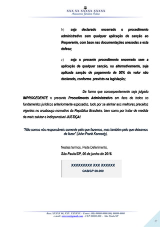 37
XXX XX XXXXX XXXXX
Assessoria Jurídica Online
b) seja declarado encerrado o procedimentoseja declarado encerrado o procedimento
administrativo sem qualquer aplicação de sanção aoadministrativo sem qualquer aplicação de sanção ao
Requerente, com base nas documentações anexadas a estaRequerente, com base nas documentações anexadas a esta
defesa;defesa;
c) seja o presente procedimento encerrado sem aseja o presente procedimento encerrado sem a
aplicação de qualquer sanção, ou alternativamente, sejaaplicação de qualquer sanção, ou alternativamente, seja
aplicada sanção de pagamento de 50% do valor nãoaplicada sanção de pagamento de 50% do valor não
declarado, conforme previsto na legislação;declarado, conforme previsto na legislação;
De forma que consequentemente seja julgadoDe forma que consequentemente seja julgado
IMPROCEDENTEIMPROCEDENTE o presenteo presente Procedimento AdministrativoProcedimento Administrativo emem face de todos osface de todos os
fundamentos jurídicos anteriormente esposados, tudo por se alinhar aos melhores preceitosfundamentos jurídicos anteriormente esposados, tudo por se alinhar aos melhores preceitos
vigentes no arcabouço normativo da República Brasileira, bem como por tratar de medidavigentes no arcabouço normativo da República Brasileira, bem como por tratar de medida
da mais salutar e indispensávelda mais salutar e indispensável JUSTIÇA!JUSTIÇA!
““Não somos nós responsáveis somente pelo que fazemos, mas também pelo que deixamosNão somos nós responsáveis somente pelo que fazemos, mas também pelo que deixamos
de fazer” (John Frank Kennedy).de fazer” (John Frank Kennedy).
Nestes termos, Pede Deferimento.Nestes termos, Pede Deferimento.
São Paulo/SP, 00 de junho de 2016.São Paulo/SP, 00 de junho de 2016.
Rua: XXXXX 00, XXX XXXXXX – Fones: (00) 00000-0000/(00) 00000-0000
e-mail: xxxxxxx@gmail.com - CEP 00000-000 – São Paulo/SP
XXXXXXXXX XXX XXXXXXXXXXXXXXX XXX XXXXXX
OAB/SP 00.000OAB/SP 00.000
 
