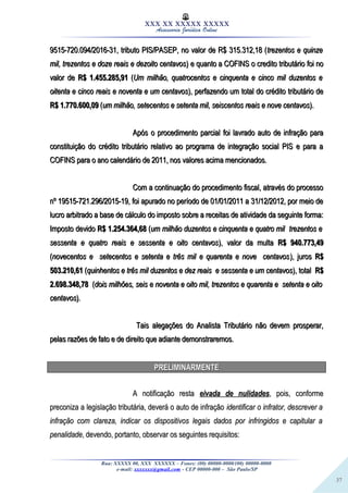37
XXX XX XXXXX XXXXX
Assessoria Jurídica Online
9515-720.094/2016-31, tributo PIS/PASEP, no valor de R$ 315.312,18 (9515-720.094/2016-31, tributo PIS/PASEP, no valor de R$ 315.312,18 (trezentos e quinzetrezentos e quinze
mil, trezentos e doze reais e dezoito centavosmil, trezentos e doze reais e dezoito centavos) e quanto a COFINS o credito tributário foi no) e quanto a COFINS o credito tributário foi no
valor devalor de R$ 1.455.285,91R$ 1.455.285,91 ((Um milhão, quatrocentos e cinquenta e cinco mil duzentos eUm milhão, quatrocentos e cinquenta e cinco mil duzentos e
oitenta e cinco reais e noventa e um centavosoitenta e cinco reais e noventa e um centavos), perfazendo um total do crédito tributário de), perfazendo um total do crédito tributário de
R$ 1.770.600,09R$ 1.770.600,09 ((um milhão, setecentos e setenta mil, seiscentos reais e nove centavosum milhão, setecentos e setenta mil, seiscentos reais e nove centavos).).
Após o procedimento parcial foi lavrado auto de infração paraApós o procedimento parcial foi lavrado auto de infração para
constituição do crédito tributário relativo ao programa de integração social PIS e para aconstituição do crédito tributário relativo ao programa de integração social PIS e para a
COFINS para o ano calendário de 2011, nos valores acima mencionados.COFINS para o ano calendário de 2011, nos valores acima mencionados.
Com a continuação do procedimento fiscal, através do processoCom a continuação do procedimento fiscal, através do processo
nº 19515-721.296/2015-19, foi apurado no período de 01/01/2011 a 31/12/2012, por meio denº 19515-721.296/2015-19, foi apurado no período de 01/01/2011 a 31/12/2012, por meio de
lucro arbitrado a base de cálculo do imposto sobre a receitas de atividade da seguinte forma:lucro arbitrado a base de cálculo do imposto sobre a receitas de atividade da seguinte forma:
Imposto devidoImposto devido R$ 1.254.364,68R$ 1.254.364,68 ((um milhão duzentos e cinquenta e quatro mil trezentos eum milhão duzentos e cinquenta e quatro mil trezentos e
sessenta e quatro reais e sessenta e oito centavossessenta e quatro reais e sessenta e oito centavos), valor da multa), valor da multa R$ 940.773,49R$ 940.773,49
((novecentos e setecentos e setenta e três mil e quarenta e nove centavosnovecentos e setecentos e setenta e três mil e quarenta e nove centavos), juros), juros R$R$
503.210,61503.210,61 ((quinhentos e três mil duzentos e dez reais e sessenta e um centavosquinhentos e três mil duzentos e dez reais e sessenta e um centavos), total), total R$R$
2.698.348,782.698.348,78 ((dois milhões, seis e noventa e oito mil, trezentos e quarenta e setenta e oitodois milhões, seis e noventa e oito mil, trezentos e quarenta e setenta e oito
centavoscentavos).).
Tais alegações do Analista Tributário não devem prosperar,Tais alegações do Analista Tributário não devem prosperar,
pelas razões de fato e de direito que adiante demonstraremos.pelas razões de fato e de direito que adiante demonstraremos.
PRELIMINARMENTEPRELIMINARMENTE
A notificação restaA notificação resta eivada de nulidadeseivada de nulidades, pois, conforme, pois, conforme
preconiza a legislação tributária, deverá o auto de infraçãopreconiza a legislação tributária, deverá o auto de infração identificar o infrator, descrever aidentificar o infrator, descrever a
infração com clareza, indicar os dispositivos legais dados por infringidos e capitular ainfração com clareza, indicar os dispositivos legais dados por infringidos e capitular a
penalidadepenalidade, devendo, portanto, observar os seguintes requisitos:, devendo, portanto, observar os seguintes requisitos:
Rua: XXXXX 00, XXX XXXXXX – Fones: (00) 00000-0000/(00) 00000-0000
e-mail: xxxxxxx@gmail.com - CEP 00000-000 – São Paulo/SP
 