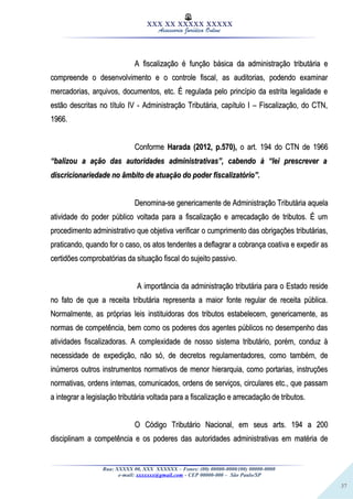 37
XXX XX XXXXX XXXXX
Assessoria Jurídica Online
A fiscalização é função básica da administração tributária eA fiscalização é função básica da administração tributária e
compreende o desenvolvimento e o controle fiscal, as auditorias, podendo examinarcompreende o desenvolvimento e o controle fiscal, as auditorias, podendo examinar
mercadorias, arquivos, documentos, etc. É regulada pelo princípio da estrita legalidade emercadorias, arquivos, documentos, etc. É regulada pelo princípio da estrita legalidade e
estão descritas no título IV - Administração Tributária, capítulo I – Fiscalização, do CTN,estão descritas no título IV - Administração Tributária, capítulo I – Fiscalização, do CTN,
1966.1966.
ConformeConforme Harada (2012, p.570),Harada (2012, p.570), o art. 194 do CTN de 1966o art. 194 do CTN de 1966
“balizou a ação das autoridades administrativas”, cabendo à “lei prescrever a“balizou a ação das autoridades administrativas”, cabendo à “lei prescrever a
discricionariedade no âmbito de atuação do poder fiscalizatório”.discricionariedade no âmbito de atuação do poder fiscalizatório”.
Denomina-se genericamente de Administração Tributária aquelaDenomina-se genericamente de Administração Tributária aquela
atividade do poder público voltada para a fiscalização e arrecadação de tributos. É umatividade do poder público voltada para a fiscalização e arrecadação de tributos. É um
procedimento administrativo que objetiva verificar o cumprimento das obrigações tributárias,procedimento administrativo que objetiva verificar o cumprimento das obrigações tributárias,
praticando, quando for o caso, os atos tendentes a deflagrar a cobrança coativa e expedir aspraticando, quando for o caso, os atos tendentes a deflagrar a cobrança coativa e expedir as
certidões comprobatórias da situação fiscal do sujeito passivo.certidões comprobatórias da situação fiscal do sujeito passivo.
A importância da administração tributária para o Estado resideA importância da administração tributária para o Estado reside
no fato de que a receita tributária representa a maior fonte regular de receita pública.no fato de que a receita tributária representa a maior fonte regular de receita pública.
Normalmente, as próprias leis instituidoras dos tributos estabelecem, genericamente, asNormalmente, as próprias leis instituidoras dos tributos estabelecem, genericamente, as
normas de competência, bem como os poderes dos agentes públicos no desempenho dasnormas de competência, bem como os poderes dos agentes públicos no desempenho das
atividades fiscalizadoras. A complexidade de nosso sistema tributário, porém, conduz àatividades fiscalizadoras. A complexidade de nosso sistema tributário, porém, conduz à
necessidade de expedição, não só, de decretos regulamentadores, como também, denecessidade de expedição, não só, de decretos regulamentadores, como também, de
inúmeros outros instrumentos normativos de menor hierarquia, como portarias, instruçõesinúmeros outros instrumentos normativos de menor hierarquia, como portarias, instruções
normativas, ordens internas, comunicados, ordens de serviços, circulares etc., que passamnormativas, ordens internas, comunicados, ordens de serviços, circulares etc., que passam
a integrar a legislação tributária voltada para a fiscalização e arrecadação de tributos.a integrar a legislação tributária voltada para a fiscalização e arrecadação de tributos.
O Código Tributário Nacional, em seus arts. 194 a 200O Código Tributário Nacional, em seus arts. 194 a 200
disciplinam a competência e os poderes das autoridades administrativas em matéria dedisciplinam a competência e os poderes das autoridades administrativas em matéria de
Rua: XXXXX 00, XXX XXXXXX – Fones: (00) 00000-0000/(00) 00000-0000
e-mail: xxxxxxx@gmail.com - CEP 00000-000 – São Paulo/SP
 