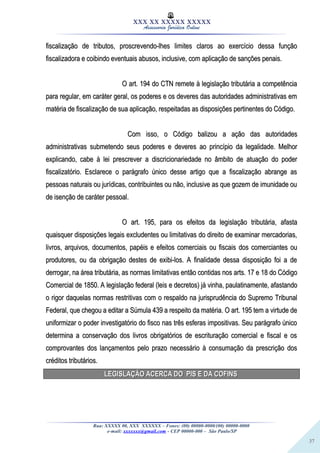 37
XXX XX XXXXX XXXXX
Assessoria Jurídica Online
fiscalização de tributos, proscrevendo-lhes limites claros ao exercício dessa funçãofiscalização de tributos, proscrevendo-lhes limites claros ao exercício dessa função
fiscalizadora e coibindo eventuais abusos, inclusive, com aplicação de sanções penais.fiscalizadora e coibindo eventuais abusos, inclusive, com aplicação de sanções penais.
O art. 194 do CTN remete à legislação tributária a competênciaO art. 194 do CTN remete à legislação tributária a competência
para regular, em caráter geral, os poderes e os deveres das autoridades administrativas empara regular, em caráter geral, os poderes e os deveres das autoridades administrativas em
matéria de fiscalização de sua aplicação, respeitadas as disposições pertinentes do Código.matéria de fiscalização de sua aplicação, respeitadas as disposições pertinentes do Código.
Com isso, o Código balizou a ação das autoridadesCom isso, o Código balizou a ação das autoridades
administrativas submetendo seus poderes e deveres ao princípio da legalidade. Melhoradministrativas submetendo seus poderes e deveres ao princípio da legalidade. Melhor
explicando, cabe à lei prescrever a discricionariedade no âmbito de atuação do poderexplicando, cabe à lei prescrever a discricionariedade no âmbito de atuação do poder
fiscalizatório. Esclarece o parágrafo único desse artigo que a fiscalização abrange asfiscalizatório. Esclarece o parágrafo único desse artigo que a fiscalização abrange as
pessoas naturais ou jurídicas, contribuintes ou não, inclusive as que gozem de imunidade oupessoas naturais ou jurídicas, contribuintes ou não, inclusive as que gozem de imunidade ou
de isenção de caráter pessoal.de isenção de caráter pessoal.
O art. 195, para os efeitos da legislação tributária, afastaO art. 195, para os efeitos da legislação tributária, afasta
quaisquer disposições legais excludentes ou limitativas do direito de examinar mercadorias,quaisquer disposições legais excludentes ou limitativas do direito de examinar mercadorias,
livros, arquivos, documentos, papéis e efeitos comerciais ou fiscais dos comerciantes oulivros, arquivos, documentos, papéis e efeitos comerciais ou fiscais dos comerciantes ou
produtores, ou da obrigação destes de exibi-los. A finalidade dessa disposição foi a deprodutores, ou da obrigação destes de exibi-los. A finalidade dessa disposição foi a de
derrogar, na área tributária, as normas limitativas então contidas nos arts. 17 e 18 do Códigoderrogar, na área tributária, as normas limitativas então contidas nos arts. 17 e 18 do Código
Comercial de 1850. A legislação federal (leis e decretos) já vinha, paulatinamente, afastandoComercial de 1850. A legislação federal (leis e decretos) já vinha, paulatinamente, afastando
o rigor daquelas normas restritivas com o respaldo na jurisprudência do Supremo Tribunalo rigor daquelas normas restritivas com o respaldo na jurisprudência do Supremo Tribunal
Federal, que chegou a editar a Súmula 439 a respeito da matéria. O art. 195 tem a virtude deFederal, que chegou a editar a Súmula 439 a respeito da matéria. O art. 195 tem a virtude de
uniformizar o poder investigatório do fisco nas três esferas impositivas. Seu parágrafo únicouniformizar o poder investigatório do fisco nas três esferas impositivas. Seu parágrafo único
determina a conservação dos livros obrigatórios de escrituração comercial e fiscal e osdetermina a conservação dos livros obrigatórios de escrituração comercial e fiscal e os
comprovantes dos lançamentos pelo prazo necessário à consumação da prescrição doscomprovantes dos lançamentos pelo prazo necessário à consumação da prescrição dos
créditos tributários.créditos tributários.
LEGISLAÇÃO ACERCA DO PIS E DA COFINSLEGISLAÇÃO ACERCA DO PIS E DA COFINS
Rua: XXXXX 00, XXX XXXXXX – Fones: (00) 00000-0000/(00) 00000-0000
e-mail: xxxxxxx@gmail.com - CEP 00000-000 – São Paulo/SP
 