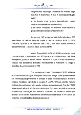 37
XXX XX XXXXX XXXXX
Assessoria Jurídica Online
Parágrafo único. Não integra a receita de que trata este artigo,Parágrafo único. Não integra a receita de que trata este artigo,
para efeito de determinação da base de cálculo da contribuição,para efeito de determinação da base de cálculo da contribuição,
o valor:o valor:
a) do imposto sobre produtos industrializados, quandoa) do imposto sobre produtos industrializados, quando
destacado em separado no documento fiscal;destacado em separado no documento fiscal;
b) das vendas canceladas, das devolvidas e dos descontos ab) das vendas canceladas, das devolvidas e dos descontos a
qualquer título concedidos incondicionalmente.”qualquer título concedidos incondicionalmente.”
Já no ano de 1988, ainda sob a égide da Constituição de 1967,Já no ano de 1988, ainda sob a égide da Constituição de 1967,
pretendeu-se, por meio de decreto-lei, ampliar a base de cálculo do PIS e do extintopretendeu-se, por meio de decreto-lei, ampliar a base de cálculo do PIS e do extinto
FINSOCIAL (que veio a ser substituído pela COFINS) para fazê-la abarcar também asFINSOCIAL (que veio a ser substituído pela COFINS) para fazê-la abarcar também as
receitas financeiras – a chamada receita operacional bruta.receitas financeiras – a chamada receita operacional bruta.
Mas os Decretos-leis 2.445/88 e 2.449/88, por diversas vezes,Mas os Decretos-leis 2.445/88 e 2.449/88, por diversas vezes,
foram declarados inconstitucionais pelo STF em sede de controle difuso e, por via deforam declarados inconstitucionais pelo STF em sede de controle difuso e, por via de
consequência, publicou o Senado Federal a Resolução nº 49, de 10.10.95, suspendendo aconsequência, publicou o Senado Federal a Resolução nº 49, de 10.10.95, suspendendo a
execução dos decretos-leis declarados inconstitucionais e restaurando na íntegra aexecução dos decretos-leis declarados inconstitucionais e restaurando na íntegra a
sistemática da Lei Complementar nº 7/70.sistemática da Lei Complementar nº 7/70.
Com o advento da Emenda Constitucional nº 20/98, a hipóteseCom o advento da Emenda Constitucional nº 20/98, a hipótese
de incidência das contribuições foi ampliada passando a albergar toda e qualquer receita ede incidência das contribuições foi ampliada passando a albergar toda e qualquer receita e
não somente aquelas provenientes do exercício do objeto social das empresas (receita denão somente aquelas provenientes do exercício do objeto social das empresas (receita de
venda de mercadorias e prestação de serviços). A Lei nº 9.718/98, ao pretender instituir avenda de mercadorias e prestação de serviços). A Lei nº 9.718/98, ao pretender instituir a
incidência das contribuições sobre aquelas hipóteses acrescentadas pela Emenda nº 20/98,incidência das contribuições sobre aquelas hipóteses acrescentadas pela Emenda nº 20/98,
antecedeu-se à edição da própria norma constitucional. Com isso, a ampliação do campo deantecedeu-se à edição da própria norma constitucional. Com isso, a ampliação do campo de
incidência das contribuições não encontrou fundamento de validade na Constituição,incidência das contribuições não encontrou fundamento de validade na Constituição,
levando o STF a declarar incidentalmente a inconstitucionalidade da Lei nº 9.718/98, no quelevando o STF a declarar incidentalmente a inconstitucionalidade da Lei nº 9.718/98, no que
concerne à ampliação da base de cálculo das exações.concerne à ampliação da base de cálculo das exações.
Rua: XXXXX 00, XXX XXXXXX – Fones: (00) 00000-0000/(00) 00000-0000
e-mail: xxxxxxx@gmail.com - CEP 00000-000 – São Paulo/SP
 