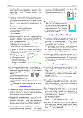 Hidrostática                                                                                                     Prof. Viriato


    líbrio hidrostático ser estabelecido no barômetro? Des-       0,6 g/cm3 a densidade do líquido menos denso e 2,5
    prezar a pressão exercida pelo vapor d’água e adotar,         g/cm3 a do líquido mais denso, de-
    nos cálculos, g = 10 m/s2. A pressão atmosférica local        termine a densidade do terceiro lí-
    vale p0 = 1,0 atm.                                            quido.

10. Usando um canudo vertical de 1,0 m de altura, um garo-
    to pretende sorver por sucção os líquidos: refrigerante,
    mercúrio e água contidos em três recipientes de mesmas
    dimensões. Se no local a pressão atmosférica vale 1,0      17. Água de densidade 1 g/cm3 e mercúrio de densidade
    atm e g = 9,8 m/s2, é provável que o garoto consiga be-        13,6 g/cm3 são colocados num tubo
    ber:                                                           em U, de modo que a altura da coluna
    a) somente o mercúrio e a água.                                de mercúrio, medida a partir da super-
    B) somente o mercúrio e o refrigerante.                        fície de separação, é 2 cm. Determine
    c) somente a água e o refrigerante.                            a altura da coluna de água medida a
    d) somente a água.                                             partir da mesma superfície.
    e) os três líquidos.
                                                                        Princípio de Pascal / Prensa Hidráulica
11. Num vaso cilíndrico de raio 5 cm é colocado mercúrio
    até a altura de 50 cm. Sendo 13,6 g/cm3 a densidade do     18. O elevador hidráulico de um posto de automóveis é
    mercúrio, 1000 cm/s2 a aceleração da gravidade e 106           acionado através de um cilindro de área 3 x 10-5 m2. O
    bárias a pressão atmosférica:                                  automóvel a ser elevado tem massa 3 x 103 kg e está so-
    a) a pressão hidrostática do mercúrio no fundo do vaso;        bre o êmbolo menor 6 x 10-3 m2. Sendo a aceleração da
    b) a pressão total no fundo do vaso;                           gravidade g = 10 m/s2, determine:
    c) a intensidade da força atuante no fundo do vaso.            a) a intensidade mínima da força que deve ser aplica-
                                                                       da no êmbolo menor para elevar o automóvel;
12. A pressão no interior de um líquido homogêneo em               b) o deslocamento que teoricamente deve ter o êmbolo
   equilíbrio varia com a profundidade conforme o gráfico.             menor para elevar a 10 cm o automóvel.
   Considerando g = 10 m/s2,
   determine:                                                  19. Numa prensa hidráulica, o êmbolo menor tem raio 10
   a) a pressão atmosférica;                                       cm e o êmbolo maior, raio 50 cm. Se aplicarmos no êm-
   b) a densidade do líquido;                                      bolo menor uma força de intensidade 20 N, deslocando-
   c) a pressão hidrostática e a                                   o 15 cm, qual a intensidade da força no êmbolo maior e
       pressão total num ponto                                     seu deslocamento?
       situado a 5 m de profun-
       didade.                                                                 Teorema de Arquimedes

13. Os recipientes da figura contêm o mesmo líquido até a      20. Um balão de hidrogênio de peso igual a 400 N está
    altura h = 0,5 m, sendo que o da esquerda contém 20 kg         preso a um fio, em equilíbrio estático vertical. Seu vo-
    desse líquido. A pressão atmosférica é 105 N/m2 e a ace-       lume é 50 m3.
    leração da gravidade 10 m/s2. De-                              a) determine o empuxo exercido pelo ar sobre o balão,
    termine:                                                       considerando que a densidade do ar é igual a 1,2 kg/m3.
    a) as pressões exercidas nos fun-                              Adote g = 10 m/s2.
    dos dos dois recipientes, cujas á-                             b) Determine a tração no fio que sustém o balão.
    reas são iguais e valem 0,02 m2;
    b) a intensidade das forças que agem nos fundos dos re-    21. Um sólido flutua em água com 1/8 de seu volume imer-
    cipientes;                                                     so. O mesmo corpo flutua em óleo com 1/6 de seu vo-
    c) a densidade do líquido que preenche os recipi-              lume imerso. Determine a relação entre a densidade do
    entes.                                                         óleo d0 e a densidade da água da.
                    Vasos Comunicantes
                                                               22. um cilindro circular reto, de altura h = 30 cm e área de
14. Demonstre que líquidos imiscíveis colocados num tubo           base A = 10 cm2, flutua na água, em posição vertical,
    em U se dispõem de modo que as alturas, medidas a              tendo 2/3 de sua altura imersos. Aplica-se axialmente na
    partir da superfície de separação, sejam inversamente          base superior uma força F, passando o cilindro a ter 5/6
    proporcionais às respectivas densidades.                       de sua altura imersos. Determine:
                                                                   a) a densidade do cilindro;
15. Água e óleo de densidades 1 g/cm3 e 0,80 g/cm3, respec-        b) a intensidade da força F.
    tivamente, são colocados em um sistema de vasos co-            Dados: g = 10 m/s2; densidade da água = 1 g/cm3.
    municantes, como mostra a figura. Sendo 26 cm a altura
    da coluna de óleo, determine a altura da coluna de água    23. Um balão de hidrogênio de peso igual a 600 N está
    medida acima do nível de separação entre os líquidos.          preso a um fio em equilíbrio estático vertical. Seu vo-
                                                                   lume é igual a 80 m3. Adote g = 10 m/s2 e a densidade
16. Três líquidos imiscíveis de deferentes densidades se           do ar = 1,25 kg/m3. Determine:
   dispõem num tubo em U como mostra a figura. Sendo
                                          IFPE / Hidrostática / Guia 3                                                      2
 
