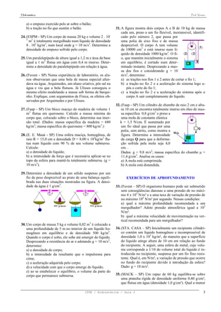 Hidrostática                                                                                                      Prof. Viriato


    a) o empuxo exercido pelo ar sobre o balão;
    b) a tração no fio que sustém o balão.                     31. A figura mostra dois corpos A e B de 10 kg de massa
                                                                   cada um, preso a um fio flexível, inextensível, identifi-
24. (ESPM - SP) Um corpo de massa 20 kg e volume 2 . 10-           cado pelo número 2, que passa por
    3
      m3 é totalmente mergulhado num líquido de densidade          uma polia de eixo fixo e de massa
    8 . 102 kg/m3, num local onde g = 10 m/s2. Determine a         desprezível. O corpo A tem volume
    densidade do empuxo sofrido pelo corpo.                        de 10000 cm3 e está imerso num lí-
                                                                   quido de densidade 1000 kg/m3. O fi-
25. Um paralelepípedo de altura igual a 1,2 m e área da base       o, que mantém inicialmente o sistema
    igual a 1 m2 flutua em água com 0,4 m imerso. Deter-           em equilíbrio, é cortado num deter-
    mine a densidade do paralelepípedo em relação à água.          minado instante. Desprezando a mas-
                                                                   sa dos fios e considerando g = 10
26. (Fuvest - SP) Numa experiência de laboratório, os alu-         m/s2, determine:
    nos observaram que uma bola de massa especial afun-            a) as trações nos fios 1 e 2 antes de cortar o fio 1;
    dava na água. Arquimedes, um aluno criativo, pôs sal na        b) a tração no fio 2 e a aceleração do sistema logo a-
    água e viu que a bola flutuou. Já Ulisses conseguiu o              pós o corte do fio 1;
    mesmo efeito modelando a massa sob forma de barqui-            c) a tração no fio 2 e a aceleração do sistema após o
    nho. Explique, com argumentos de Física, os efeitos ob-            corpo A sair completamente do líquido.
    servados por Arquimedes e por Ulisses.
                                                               32. (Faap - SP) Um cilindro de chumbo de raio 2 cm e altu-
27. (Faap - SP) Um bloco maciço de madeira de volume 1             ra 10 cm se encontra totalmente imerso em óleo de mas-
    m3 flutua em querosene. Calcule a massa mínima do              sa específica 0,8 g/cm3 e preso a
    corpo que, colocado sobre o bloco, determina sua imer-         uma mola de constante elástica
    são total. (Dados: massa específica da madeira = 680          k = 1,5 N/cm. É sustentado por
    kg/m3; massa específica do querosene = 800 kg/m3.)             um fio ideal que passa por uma
                                                                   polia, sem atrito, como mostra a
28. (E. E. Mauá - SP) Uma esfera maciça, homogênea, de             figura. Determine a intensidade
    raio R = 15,0 cm e densidade D = 8,00 x 102kg/m3 flu-          da carga Q para que a deforma-
    tua num líquido com 90 % de seu volume submerso.               ção sofrida pela mola seja 4,0
    Calcule:                                                       cm. .
    a) a densidade do líquido;                                     Dados: g = 9,8 m/s2; massa específica do chumbo  =
    b) a intensidade da força que é necessária aplicar-se no       11,4 g/cm3. Analise os casos:
    topo da esfera para mantê-la totalmente submersa. (g =         a) A mola está comprimida.
    10 m/s2).                                                      b) A mola está distendida.

29. Determine a densidade de um sólido suspenso por um
    fio de peso desprezível ao prato de uma balança equili-           EXERCÍCIOS DE APROFUNDAMENTO
    brada nas duas situações mostradas na figura. A densi-
    dade da água é 1 g/cm3.                                    33. (Fuvest – SP) O organismo humano pode ser submetido
                                                                   sem conseqüências danosas a uma pressão de no máxi-
                                                                   mo 4 x 105 N/m² e a uma taxa de variação de pressão de
                                                                   no máximo 104 N/m² por segundo. Nessas condições:
                                                                   a) qual a máxima profundidade recomendada a um
                                                                   mergulhador? Adote pressão atmosférica igual a 105
                                                                   N/m².
                                                                   b) qual a máxima velocidade de movimentação na ver-
                                                                   tical recomendada para um mergulhador?
30. Um corpo de massa 5 kg e volume 0,02 m3 é colocado a
    uma profundidade de 5 m no interior de um líquido ho-      34. (STA. CASA – SP) Inicialmente um recipiente cilíndri-
    mogêneo em equilíbrio e de densidade 500 kg/m3.                co contém um líquido homogêneo e incompressível de
    Quando o corpo é solto, ele sobe até emergir do líquido.       densidade 1,0 x 103 kg/m³, de maneira que a superfície
    Desprezando a resistência do ar e adotando g = 10 m/s2,        do líquido atinge altura de 10 cm em relação ao fundo
    determine:                                                     do recipiente. A seguir, uma esfera de metal, cujo volu-
    a) a densidade do corpo;                                       me corresponde a 1/10 do volume total do líquido é in-
    b) a intensidade da resultante que o impulsiona para           troduzida no recipiente, suspensa por um fio fino resis-
    cima;                                                          tente. Qual é, em N/m², a variação de pressão que ocorre
    c) a aceleração adquirida pelo corpo;                          no fundo do recipiente devido à introdução da esfera?
    d) a velocidade com que o corpo emerge do líquido;             Dado: g = 10 m/s².
    e) ao se estabelecer o equilíbrio, o volume da parte do
    corpo que permanece submersa.                              35. (MACK – SP) Um rapaz de 60 kg equilibra-se sobre
                                                                   uma prancha rígida de densidade uniforme 0,40 g/cm³,
                                                                   que flutua em água (densidade 1,0 g/cm³). Qual a menor

                                          IFPE / Hidrostática / Guia 3                                                       3
 