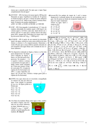 Hidrostática                                                                                                       Prof. Viriato


    massa que a prancha pode Ter para que o rapaz fique
    completamente fora da água?

36. (FUVEST – SP) Um barco de massa igual a 200 kg está        42.(covest-99) Um pedaço de isopor de 1 cm3 e massa
    flutuando na água. Espalham-se moedas de 10 gramas            desprezível é colocado dentro de um recipiente com á-
    no fundo do barco, até que o volume da parte submersa         gua. Um fio preso ao fundo do recipiente mantém o pe-
    passa a ser 0,25 m³. Sabe-se que o barco continua flutu-      daço de isopor totalmente
    ando. O número de moedas espalhadas é:                        imerso na água. Qual a
    a)500 b) 5 000 c) 50 000 d) 500 000 e) 5 000 000              tração no fio?
                                                                  a) 1 x 10-2 N;
37. (USP – SP) Uma jangada é constituída por “n” toras de         b) 2 x 10-2 N;
    madeira (densidade da madeira igual a 800 kg/m³) de           c) 3 x 10-2N;
    volume igual a 110 litros cada uma. Qual deverá ser o         d) 4 x 10-2 N;
    menor valor de “n” para que o volume imerso não ultra-        e) 5 x 10-2 N.
    passe 90%, quando dois indivíduos de massa total 120
    kg estiverem sobre ela? (dágua = 1000 kg/m³).
                                                               Respostas: 01. a) 1,0 g/cm3 ; b) 1,0 . 104 N/m3. # 02. 1,26
38. (CESESP – SP) A partir de um material de densidade         # 03. c. # 04. 25 cm3 # 05. 1/2 # 06. 1,2 .104 N/m2 ou
    igual à da água, constrói-se uma casca esférica de raios   0,12 atm. # 07. a) p = 1,0 . 104 N/m2; b) F = 6,0 . 104 N
    interno e externo r e R, respectivamente. Determine a      # 08. 60 cmHg. # 09. h = 10 m # 10. c # 11. a) 6,8 . 105
    razão r/R para que a casca esférica quando colocada em     ba; b) 1,68 . 106 ba; c) 1,32 . 108 dyn # 12. a) 1,0 . 105 N;
    um recipiente com água flutue com a metade de seu vo-      b) 2,0 . 103 kg/m3 ; c) 1,0 . 105 N/m2; 2,0 . 105 N/m2 . # 13.
    lume submerso.                                             a) 1,1 . 105 N; b) 2,2 . 103 N; c) 2 . 103 kg/m3. # 14. d1h1 =
                                                               d2h2 # 15. 20,8 cm. 16. 2,22 g/cm3 # 17. 27,6 cm # 18. a)
39. No dispositivo indicado na figura, a barra e os fios têm   1,5 . 102 N; b) h1 = 20 m. 19. 500 N; 0,6 cm # 20. a) 600 N;
   pesos desprezíveis. No dispo-                               b) 200 N. # 21. 0,75. # 22. a) d = 2/3 g/cm3 ; b) 0,5 N. #
   sitivo indicado na figura, a                                23. a) 1000 N; b) 400 N. # 24. 16 N # 25. 1/3 # 27. 120 kg
   barra e os fios têm pesos des-                              # 28. a) 8,89 . 102 kg/m3; b) 12,6 N # 29. 3 g/cm3 # 30.
   prezíveis. No instante t = 0,                               a) 250 kg/m3; b) 50 N; c) 10 m/s2; d) 10 m/s; e) 0,01 m3. #
   o registro é aberto e começa                                31. a) T1 = 100 N; T2 = 0. # 32. a) 7,0 N; b) 19 N # 33. A)
   o escoamento de água para o                                 30 m; b) 1 m/s. # 34. 1,0 . 10² N/m². 35. 40 kg # 36. B #
   balde, numa vazão constante                                                     1 . # 39. 3 min # 40. (b). # 41. 0,9
                                                               37. 11 # 38.   3
   de 5 litros por minuto. O bal-                                                   2
   de vazio pesa 5N. A tração de                               g/cm³. # 42. (a).
   ruptura do fio horizontal é de
   20N e o peso específico da
   água é de 1N por litro. Calcule o tempo gasto para a
   ruptura do fio horizontal.

40.(UFPE) Um copo cheio de ar é invertido e mergulhado
   no interior de uma pia cheia de
   água. Com relação as pressões
   pA, pB e pC da figura, pode-se a-
   firmar que:
   a) pA = pB = pC
   b) pA = pB  pC
   c) pB  pA = pC
   d) pA  pB  pC
   e) pC pB pA


41. Um bloco de madeira flutua entre água e óleo, confor-
   me indica a figura, com me-
   tade da sua aresta submersa
   na água. Sabendo que óleo =
   0.8g/cm3 e água = 1g/cm3 ,
   calcule a massa específica da
   madeira. R. 0,9g/cm3




                                          IFPE / Hidrostática / Guia 3                                                        4
 