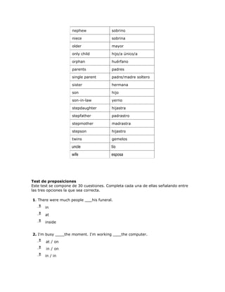 nephew                  sobrino

                     niece                   sobrina

                     older                   mayor

                     only child              hijo/a único/a

                     orphan                  huérfano

                     parents                 padres

                     single parent           padre/madre soltero

                     sister                  hermana

                     son                     hijo

                     son-in-law              yerno

                     stepdaughter            hijastra

                     stepfather              padrastro

                     stepmother              madrastra

                     stepson                 hijastro

                     twins                   gemelos

                    uncle                    tío
                    wife                     esposa




Test de preposiciones
Este test se compone de 30 cuestiones. Completa cada una de ellas señalando entre
las tres opciones la que sea correcta.

1. There were much people         his funeral.
   j
   l
   m   in
   j
   l
   m   at
   j
   l
   m   inside


2. I'm busy      the moment. I'm working            the computer.
   j
   l
   m   at / on
   j
   l
   m   in / on
   j
   l
   m   in / in
 