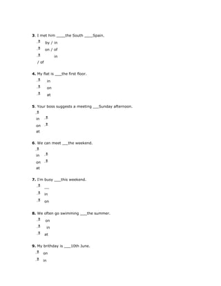 3. I met him            the South          Spain.
   j
   l
   m      by / in
   j
   l
   m      on / of
   j
   l
   m             in
   / of


4. My flat is         the first floor.
   j
   l
   m        in
   j
   l
   m        on
   j
   l
   m        at


5. Your boss suggests a meeting               Sunday afternoon.
  j
  l
  m

  in      j
          l
          m

  on      j
          l
          m

  at


6. We can meet            the weekend.
  j
  l
  m
  in      j
          l
          m

  on      j
          l
          m

  at


7. I'm busy           this weekend.
   j
   l
   m

   j
   l
   m      in
   j
   l
   m      on


8. We often go swimming                  the summer.
   j
   l
   m      on
   j
   l
   m        in
   j
   l
   m      at


9. My brithday is          10th June.
  j
  l
  m    on
  j
  l
  m    in
 