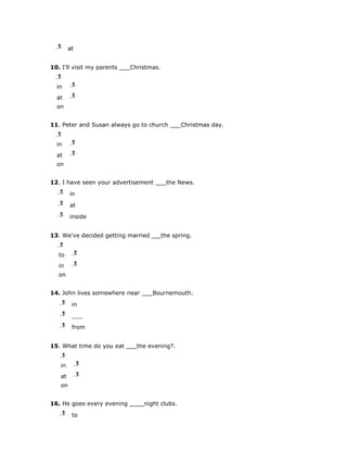 j
  l
  m     at


10. I'll visit my parents   Christmas.
  j
  l
  m
  in     j
         l
         m

  at     j
         l
         m

  on


11. Peter and Susan always go to church         Christmas day.
  j
  l
  m
  in     j
         l
         m

  at     j
         l
         m

  on


12. I have seen your advertisement        the News.
   j
   l
   m    in
   j
   l
   m    at
   j
   l
   m    inside


13. We've decided getting married        the spring.
   j
   l
   m
   to    j
         l
         m

   in    j
         l
         m

   on


14. John lives somewhere near       Bournemouth.
   j
   l
   m     in
   j
   l
   m

   j
   l
   m     from


15. What time do you eat      the evening?.
   j
   l
   m
   in        j
             l
             m

   at        j
             l
             m

   on


16. He goes every evening       night clubs.
   j
   l
   m     to
 