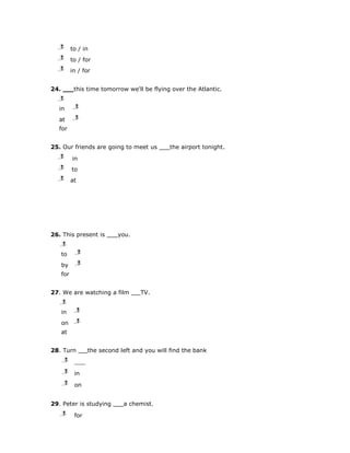 j
   l
   m        to / in
   j
   l
   m        to / for
   j
   l
   m        in / for


24.          this time tomorrow we'll be flying over the Atlantic.
   j
   l
   m
   in        j
             l
             m

   at        j
             l
             m

   for


25. Our friends are going to meet us              the airport tonight.
   j
   l
   m        in
   j
   l
   m        to
   j
   l
   m        at




26. This present is            you.
      j
      l
      m
      to         j
                 l
                 m

      by         j
                 l
                 m

      for


27. We are watching a film             TV.
      j
      l
      m
      in      j
              l
              m

      on      j
              l
              m

      at


28. Turn             the second left and you will find the bank
      j
      l
      m

      j
      l
      m      in
      j
      l
      m      on


29. Peter is studying            a chemist.
      j
      l
      m      for
 