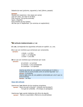 Delante de next (próximo, siguiente) y last (último, pasado)

Ejemplos:
Houses are expensive. (las casas son caras)
Life isn't easy. (la vida no es fácil)
Fifth Avenue. (la quinta avenida)
Spain. (España)
King Charles (el rey Carlos)
We see you in September. (te veremos en septiembre)




  El artículo indeterminado a / an

A o an, corresponde los siguientes artículos en spañol: un, una.

A se usa con nombres que comienzan por consonante.
 ejemplos:
                 a book = un libro
                 a pen = un bolígrafo
                 a chair = una silla

An se usa con nombres que comienzan por vocal.
  ejemplos:
                an animal = un animal
                an answer = una contestación
                an example = un ejemplo

              Usamos a antes de una palabra comenzada por la letra u
              cuando esta es pronunciada como el sonido figurado "yu".
              ejemplo: a university
              Usamos an antes de una palabra comenzada por una h que no
              pronunciamos.
              ejemplo: an hour


Usos del artículo

Usamos a / an delante de los nombres singulares.
  ejemplo: Have you got a bicycle? (¿tienes una bicicleta?)
             I've got an umbrella. (Yo tengo un paragüas)


Usamos a / an cuando hablamos del oficio de alguién.
  ejemplo: Maria is a journalist. (Maria es una periodista)
 