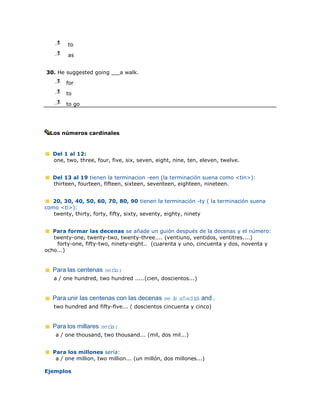 j
    l
    m    to
    j
    l
    m    as


30. He suggested going       a walk.
    j
    l
    m   for
    j
    l
    m   to
    j
    l
    m   to go




  Los números cardinales


   Del 1 al 12:
   one, two, three, four, five, six, seven, eight, nine, ten, eleven, twelve.


   Del 13 al 19 tienen la terminacion -een (la terminación suena como <tin>):
   thirteen, fourteen, fifteen, sixteen, seventeen, eighteen, nineteen.


   20, 30, 40, 50, 60, 70, 80, 90 tienen la terminación -ty ( la terminación suena
como <ti>):
   twenty, thirty, forty, fifty, sixty, seventy, eighty, ninety


   Para formar las decenas se añade un guión después de la decenas y el número:
   twenty-one, twenty-two, twenty-three.... (ventiuno, ventidos, ventitres....)
    forty-one, fifty-two, ninety-eight.. (cuarenta y uno, cincuenta y dos, noventa y
ocho...)


   Para las centenas sera:
                        í
   a / one hundred, two hundred .....(cien, doscientos...)


   Para unir las centenas con las decenas se l añadiá and .
                                             e     r
   two hundred and fifty-five... ( doscientos cincuenta y cinco)


   Para los millares sera:
                        í
    a / one thousand, two thousand... (mil, dos mil...)


   Para los millones sería:
    a / one million, two million... (un millón, dos millones...)

Ejemplos
 